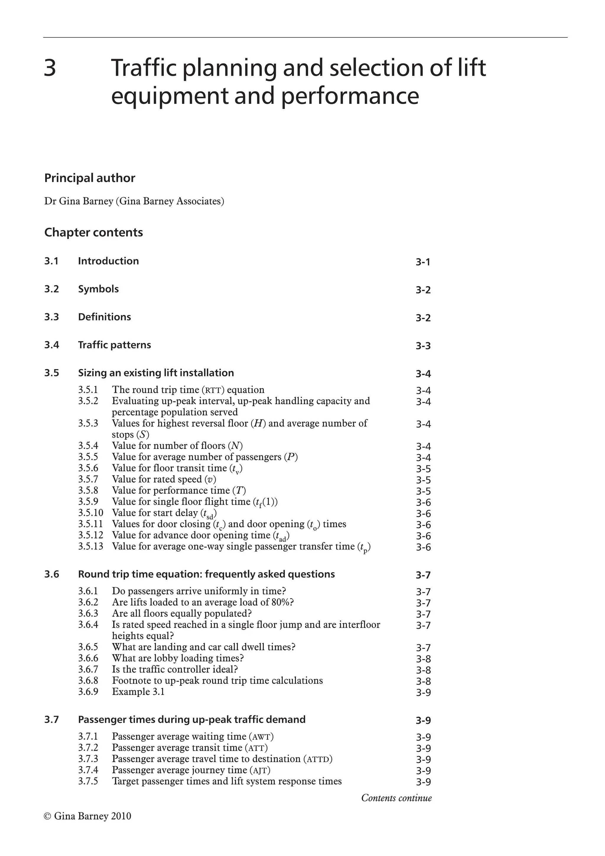 Principal author
Dr Gina Barney (Gina Barney Associates)
Chapter contents
3.1 Introduction
3.2 Symbols
3.3 Definitions
3.4 Traffic patterns
3.5 Sizing an existing lift installation
3.5.1 The round trip time (RTT) equation
3.5.2 Evaluating up-peak interval, up-peak handling capacity and
percentage population served
3.5.3 Values for highest reversal floor (H) and average number of
stops (S)
3.5.4 Value for number of floors (N)
3.5.5 Value for average number of passengers (P)
3.5.6 Value for floor transit time (tv)
3.5.7 Value for rated speed (v)
3.5.8 Value for performance time (T)
3.5.9 Value for single floor flight time (tf(1))
3.5.10 Value for start delay (tsd)
3.5.11 Values for door closing (tc) and door opening (to) times
3.5.12 Value for advance door opening time (tad)
3.5.13 Value for average one-way single passenger transfer time (tp)
3.6 Round trip time equation: frequently asked questions
3.6.1 Do passengers arrive uniformly in time?
3.6.2 Are lifts loaded to an average load of 80%?
3.6.3 Are all floors equally populated?
3.6.4 Is rated speed reached in a single floor jump and are interfloor
heights equal?
3.6.5 What are landing and car call dwell times?
3.6.6 What are lobby loading times?
3.6.7 Is the traffic controller ideal?
3.6.8 Footnote to up-peak round trip time calculations
3.6.9 Example 3.1
3.7 Passenger times during up-peak traffic demand
3.7.1 Passenger average waiting time (AWT)
3.7.2 Passenger average transit time (ATT)
3.7.3 Passenger average travel time to destination (ATTD)
3.7.4 Passenger average journey time (AJT)
3.7.5 Target passenger times and lift system response times
3 Traffic planning and selection of lift
equipment and performance
3-1
3-2
3-2
3-3
3-4
3-4
3-4
3-4
3-4
3-4
3-5
3-5
3-5
3-6
3-6
3-6
3-6
3-6
3-7
3-7
3-7
3-7
3-7
3-7
3-8
3-8
3-8
3-9
3-9
3-9
3-9
3-9
3-9
3-9
© Gina Barney 2010
Contents continue
 
