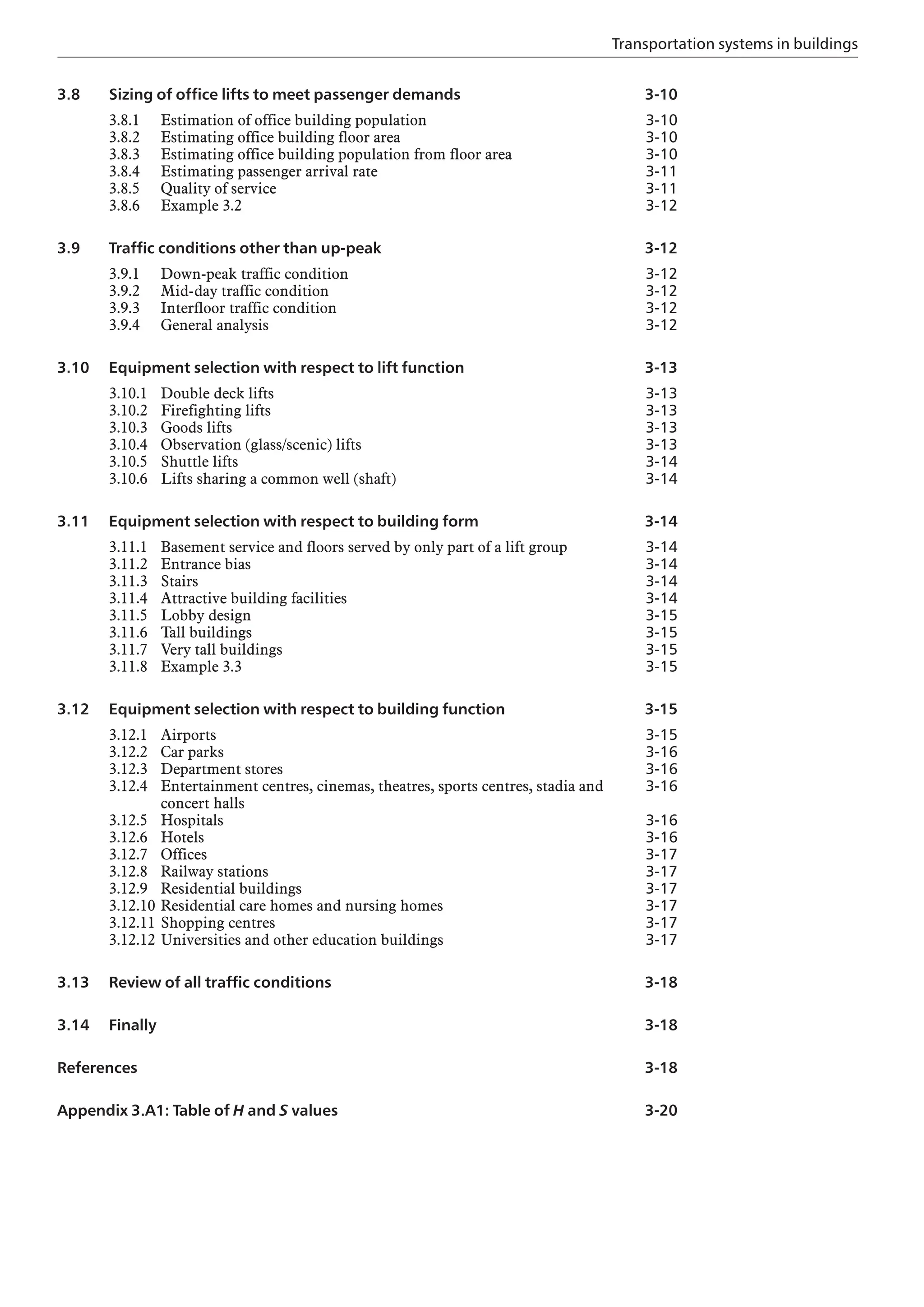 Transportation systems in buildings
3.8 Sizing of office lifts to meet passenger demands
3.8.1 Estimation of office building population
3.8.2 Estimating office building floor area
3.8.3 Estimating office building population from floor area
3.8.4 Estimating passenger arrival rate
3.8.5 Quality of service
3.8.6 Example 3.2
3.9 Traffic conditions other than up-peak
3.9.1 Down-peak traffic condition
3.9.2 Mid-day traffic condition
3.9.3 Interfloor traffic condition
3.9.4 General analysis
3.10 Equipment selection with respect to lift function
3.10.1 Double deck lifts
3.10.2 Firefighting lifts
3.10.3 Goods lifts
3.10.4 Observation (glass/scenic) lifts
3.10.5 Shuttle lifts
3.10.6 Lifts sharing a common well (shaft)
3.11 Equipment selection with respect to building form
3.11.1 Basement service and floors served by only part of a lift group
3.11.2 Entrance bias
3.11.3 Stairs
3.11.4 Attractive building facilities
3.11.5 Lobby design
3.11.6 Tall buildings
3.11.7 Very tall buildings
3.11.8 Example 3.3
3.12 Equipment selection with respect to building function
3.12.1 Airports
3.12.2 Car parks
3.12.3 Department stores
3.12.4 Entertainment centres, cinemas, theatres, sports centres, stadia and
concert halls
3.12.5 Hospitals
3.12.6 Hotels
3.12.7 Offices
3.12.8 Railway stations
3.12.9 Residential buildings
3.12.10 Residential care homes and nursing homes
3.12.11 Shopping centres
3.12.12 Universities and other education buildings
3.13 Review of all traffic conditions
3.14 Finally
References
Appendix 3.A1: Table of H and S values
3-10
3-10
3-10
3-10
3-11
3-11
3-12
3-12
3-12
3-12
3-12
3-12
3-13
3-13
3-13
3-13
3-13
3-14
3-14
3-14
3-14
3-14
3-14
3-14
3-15
3-15
3-15
3-15
3-15
3-15
3-16
3-16
3-16
3-16
3-16
3-17
3-17
3-17
3-17
3-17
3-17
3-18
3-18
3-18
3-20
 