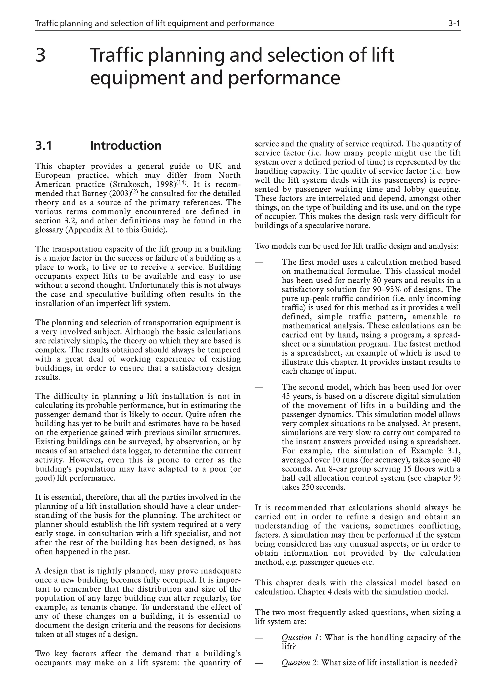 Traffic planning and selection of lift equipment and performance 3-1
3.1 Introduction
This chapter provides a general guide to UK and
European practice, which may differ from North
American practice (Strakosch, 1998)(14). It is recom-
mended that Barney (2003)(2) be consulted for the detailed
theory and as a source of the primary references. The
various terms commonly encountered are defined in
section 3.2, and other definitions may be found in the
glossary (Appendix A1 to this Guide).
The transportation capacity of the lift group in a building
is a major factor in the success or failure of a building as a
place to work, to live or to receive a service. Building
occupants expect lifts to be available and easy to use
without a second thought. Unfortunately this is not always
the case and speculative building often results in the
installation of an imperfect lift system.
The planning and selection of transportation equipment is
a very involved subject. Although the basic calculations
are relatively simple, the theory on which they are based is
complex. The results obtained should always be tempered
with a great deal of working experience of existing
buildings, in order to ensure that a satisfactory design
results.
The difficulty in planning a lift installation is not in
calculating its probable performance, but in estimating the
passenger demand that is likely to occur. Quite often the
building has yet to be built and estimates have to be based
on the experience gained with previous similar structures.
Existing buildings can be surveyed, by observation, or by
means of an attached data logger, to determine the current
activity. However, even this is prone to error as the
building's population may have adapted to a poor (or
good) lift performance.
It is essential, therefore, that all the parties involved in the
planning of a lift installation should have a clear under-
standing of the basis for the planning. The architect or
planner should establish the lift system required at a very
early stage, in consultation with a lift specialist, and not
after the rest of the building has been designed, as has
often happened in the past.
A design that is tightly planned, may prove inadequate
once a new building becomes fully occupied. It is impor-
tant to remember that the distribution and size of the
population of any large building can alter regularly, for
example, as tenants change. To understand the effect of
any of these changes on a building, it is essential to
document the design criteria and the reasons for decisions
taken at all stages of a design.
Two key factors affect the demand that a building’s
occupants may make on a lift system: the quantity of
service and the quality of service required. The quantity of
service factor (i.e. how many people might use the lift
system over a defined period of time) is represented by the
handling capacity. The quality of service factor (i.e. how
well the lift system deals with its passengers) is repre-
sented by passenger waiting time and lobby queuing.
These factors are interrelated and depend, amongst other
things, on the type of building and its use, and on the type
of occupier. This makes the design task very difficult for
buildings of a speculative nature.
Two models can be used for lift traffic design and analysis:
— The first model uses a calculation method based
on mathematical formulae. This classical model
has been used for nearly 80 years and results in a
satisfactory solution for 90–95% of designs. The
pure up-peak traffic condition (i.e. only incoming
traffic) is used for this method as it provides a well
defined, simple traffic pattern, amenable to
mathematical analysis. These calculations can be
carried out by hand, using a program, a spread-
sheet or a simulation program. The fastest method
is a spreadsheet, an example of which is used to
illustrate this chapter. It provides instant results to
each change of input.
— The second model, which has been used for over
45 years, is based on a discrete digital simulation
of the movement of lifts in a building and the
passenger dynamics. This simulation model allows
very complex situations to be analysed. At present,
simulations are very slow to carry out compared to
the instant answers provided using a spreadsheet.
For example, the simulation of Example 3.1,
averaged over 10 runs (for accuracy), takes some 40
seconds. An 8-car group serving 15 floors with a
hall call allocation control system (see chapter 9)
takes 250 seconds.
It is recommended that calculations should always be
carried out in order to refine a design and obtain an
understanding of the various, sometimes conflicting,
factors. A simulation may then be performed if the system
being considered has any unusual aspects, or in order to
obtain information not provided by the calculation
method, e.g. passenger queues etc.
This chapter deals with the classical model based on
calculation. Chapter 4 deals with the simulation model.
The two most frequently asked questions, when sizing a
lift system are:
— Question 1: What is the handling capacity of the
lift?
— Question 2: What size of lift installation is needed?
3 Traffic planning and selection of lift
equipment and performance
 