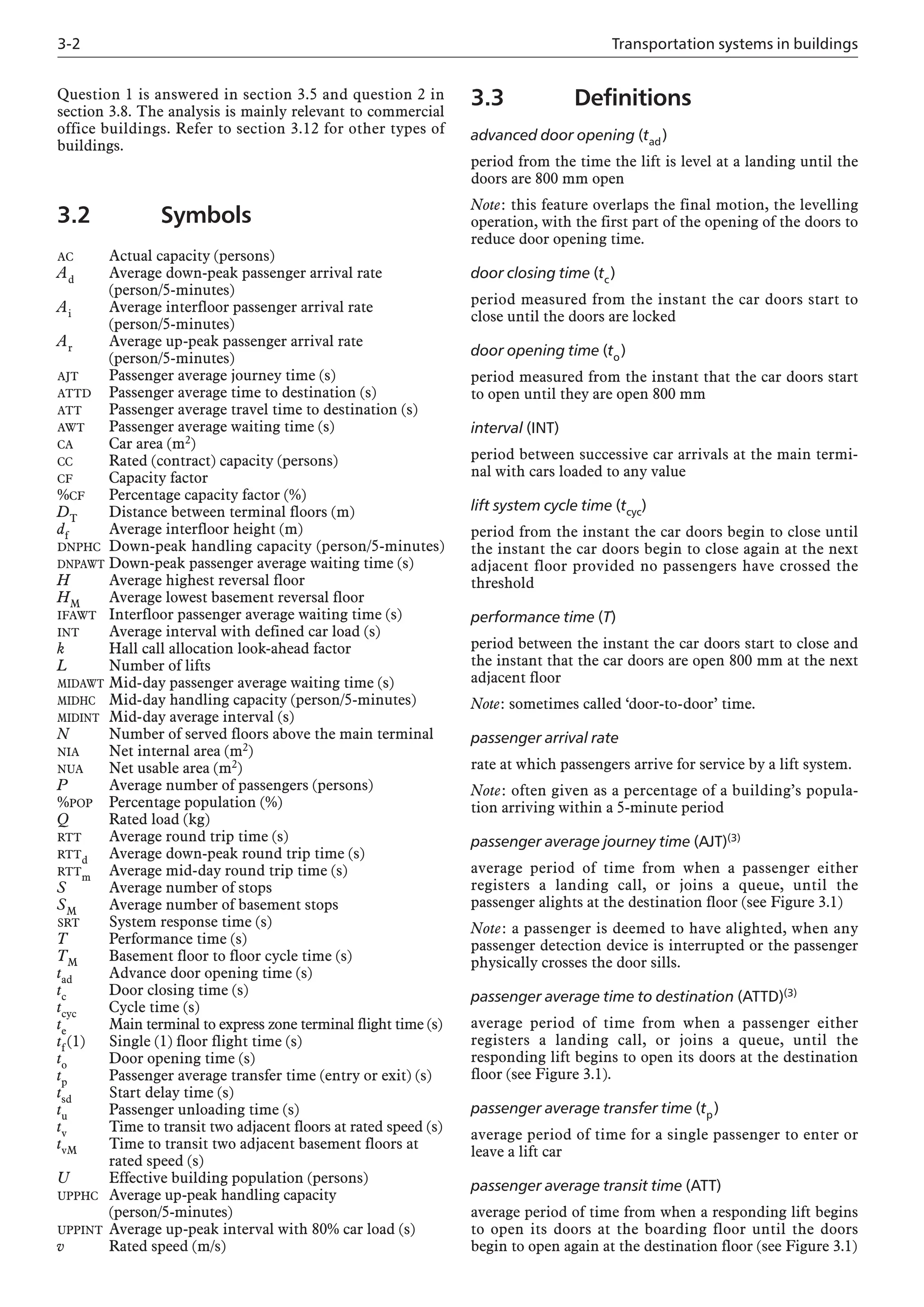 3-2 Transportation systems in buildings
Question 1 is answered in section 3.5 and question 2 in
section 3.8. The analysis is mainly relevant to commercial
office buildings. Refer to section 3.12 for other types of
buildings.
3.2 Symbols
AC Actual capacity (persons)
Ad Average down-peak passenger arrival rate
(person/5-minutes)
Ai Average interfloor passenger arrival rate
(person/5-minutes)
Ar Average up-peak passenger arrival rate
(person/5-minutes)
AJT Passenger average journey time (s)
ATTD Passenger average time to destination (s)
ATT Passenger average travel time to destination (s)
AWT Passenger average waiting time (s)
CA Car area (m2)
CC Rated (contract) capacity (persons)
CF Capacity factor
%CF Percentage capacity factor (%)
DT Distance between terminal floors (m)
df Average interfloor height (m)
DNPHC Down-peak handling capacity (person/5-minutes)
DNPAWT Down-peak passenger average waiting time (s)
H Average highest reversal floor
HM Average lowest basement reversal floor
IFAWT Interfloor passenger average waiting time (s)
INT Average interval with defined car load (s)
k Hall call allocation look-ahead factor
L Number of lifts
MIDAWT Mid-day passenger average waiting time (s)
MIDHC Mid-day handling capacity (person/5-minutes)
MIDINT Mid-day average interval (s)
N Number of served floors above the main terminal
NIA Net internal area (m2)
NUA Net usable area (m2)
P Average number of passengers (persons)
%POP Percentage population (%)
Q Rated load (kg)
RTT Average round trip time (s)
RTTd Average down-peak round trip time (s)
RTTm Average mid-day round trip time (s)
S Average number of stops
SM Average number of basement stops
SRT System response time (s)
T Performance time (s)
TM Basement floor to floor cycle time (s)
tad Advance door opening time (s)
tc Door closing time (s)
tcyc Cycle time (s)
te Main terminal to express zone terminal flight time (s)
tf (1) Single (1) floor flight time (s)
to Door opening time (s)
tp Passenger average transfer time (entry or exit) (s)
tsd Start delay time (s)
tu Passenger unloading time (s)
tv Time to transit two adjacent floors at rated speed (s)
tvM Time to transit two adjacent basement floors at
rated speed (s)
U Effective building population (persons)
UPPHC Average up-peak handling capacity
(person/5-minutes)
UPPINT Average up-peak interval with 80% car load (s)
v Rated speed (m/s)
3.3 Definitions
advanced door opening (tad)
period from the time the lift is level at a landing until the
doors are 800 mm open
Note: this feature overlaps the final motion, the levelling
operation, with the first part of the opening of the doors to
reduce door opening time.
door closing time (tc)
period measured from the instant the car doors start to
close until the doors are locked
door opening time (to)
period measured from the instant that the car doors start
to open until they are open 800 mm
interval (INT)
period between successive car arrivals at the main termi-
nal with cars loaded to any value
lift system cycle time (tcyc)
period from the instant the car doors begin to close until
the instant the car doors begin to close again at the next
adjacent floor provided no passengers have crossed the
threshold
performance time (T)
period between the instant the car doors start to close and
the instant that the car doors are open 800 mm at the next
adjacent floor
Note: sometimes called ‘door-to-door’ time.
passenger arrival rate
rate at which passengers arrive for service by a lift system.
Note: often given as a percentage of a building’s popula-
tion arriving within a 5-minute period
passenger average journey time (AJT)(3)
average period of time from when a passenger either
registers a landing call, or joins a queue, until the
passenger alights at the destination floor (see Figure 3.1)
Note: a passenger is deemed to have alighted, when any
passenger detection device is interrupted or the passenger
physically crosses the door sills.
passenger average time to destination (ATTD)(3)
average period of time from when a passenger either
registers a landing call, or joins a queue, until the
responding lift begins to open its doors at the destination
floor (see Figure 3.1).
passenger average transfer time (tp)
average period of time for a single passenger to enter or
leave a lift car
passenger average transit time (ATT)
average period of time from when a responding lift begins
to open its doors at the boarding floor until the doors
begin to open again at the destination floor (see Figure 3.1)
 