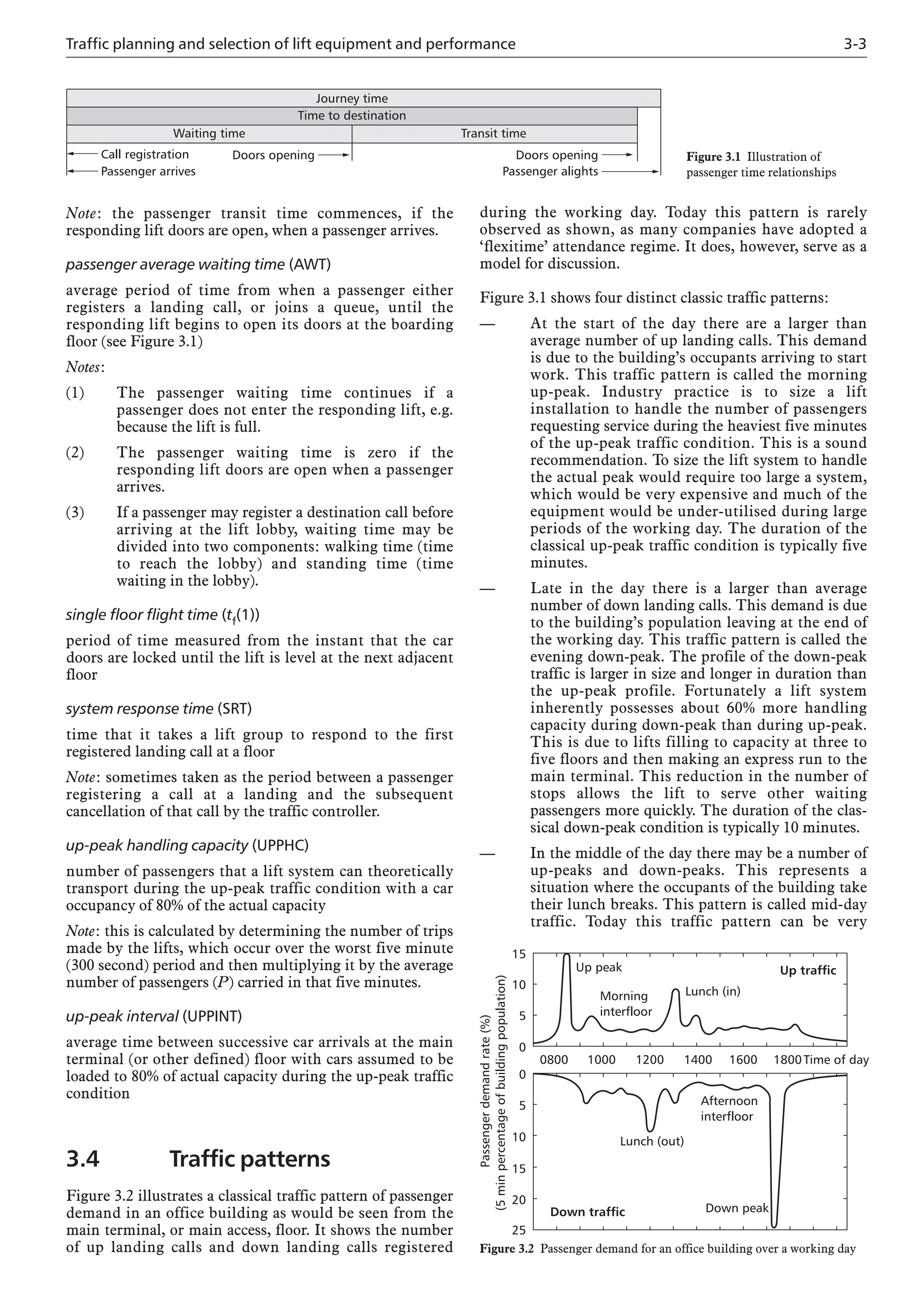 Traffic planning and selection of lift equipment and performance 3-3
Note: the passenger transit time commences, if the
responding lift doors are open, when a passenger arrives.
passenger average waiting time (AWT)
average period of time from when a passenger either
registers a landing call, or joins a queue, until the
responding lift begins to open its doors at the boarding
floor (see Figure 3.1)
Notes:
(1) The passenger waiting time continues if a
passenger does not enter the responding lift, e.g.
because the lift is full.
(2) The passenger waiting time is zero if the
responding lift doors are open when a passenger
arrives.
(3) If a passenger may register a destination call before
arriving at the lift lobby, waiting time may be
divided into two components: walking time (time
to reach the lobby) and standing time (time
waiting in the lobby).
single floor flight time (tf(1))
period of time measured from the instant that the car
doors are locked until the lift is level at the next adjacent
floor
system response time (SRT)
time that it takes a lift group to respond to the first
registered landing call at a floor
Note: sometimes taken as the period between a passenger
registering a call at a landing and the subsequent
cancellation of that call by the traffic controller.
up-peak handling capacity (UPPHC)
number of passengers that a lift system can theoretically
transport during the up-peak traffic condition with a car
occupancy of 80% of the actual capacity
Note: this is calculated by determining the number of trips
made by the lifts, which occur over the worst five minute
(300 second) period and then multiplying it by the average
number of passengers (P) carried in that five minutes.
up-peak interval (UPPINT)
average time between successive car arrivals at the main
terminal (or other defined) floor with cars assumed to be
loaded to 80% of actual capacity during the up-peak traffic
condition
3.4 Traffic patterns
Figure 3.2 illustrates a classical traffic pattern of passenger
demand in an office building as would be seen from the
main terminal, or main access, floor. It shows the number
of up landing calls and down landing calls registered
during the working day. Today this pattern is rarely
observed as shown, as many companies have adopted a
‘flexitime’ attendance regime. It does, however, serve as a
model for discussion.
Figure 3.1 shows four distinct classic traffic patterns:
— At the start of the day there are a larger than
average number of up landing calls. This demand
is due to the building’s occupants arriving to start
work. This traffic pattern is called the morning
up-peak. Industry practice is to size a lift
installation to handle the number of passengers
requesting service during the heaviest five minutes
of the up-peak traffic condition. This is a sound
recommendation. To size the lift system to handle
the actual peak would require too large a system,
which would be very expensive and much of the
equipment would be under-utilised during large
periods of the working day. The duration of the
classical up-peak traffic condition is typically five
minutes.
— Late in the day there is a larger than average
number of down landing calls. This demand is due
to the building’s population leaving at the end of
the working day. This traffic pattern is called the
evening down-peak. The profile of the down-peak
traffic is larger in size and longer in duration than
the up-peak profile. Fortunately a lift system
inherently possesses about 60% more handling
capacity during down-peak than during up-peak.
This is due to lifts filling to capacity at three to
five floors and then making an express run to the
main terminal. This reduction in the number of
stops allows the lift to serve other waiting
passengers more quickly. The duration of the clas-
sical down-peak condition is typically 10 minutes.
— In the middle of the day there may be a number of
up-peaks and down-peaks. This represents a
situation where the occupants of the building take
their lunch breaks. This pattern is called mid-day
traffic. Today this traffic pattern can be very
0800 1000 1200 1400 1600 1800Time of day
15
10
5
0
0
5
10
15
20
25
Passenger
demand
rate
(%)
(5
min
percentage
of
building
population)
Up peak
Lunch (in)
Morning
interfloor
Down peak
Lunch (out)
Afternoon
interfloor
Down traffic
Up traffic
Figure 3.2 Passenger demand for an office building over a working day
Doors opening
Time to destination
Transit time
Waiting time
Journey time
Call registration
Passenger arrives
Doors opening
Passenger alights
Figure 3.1 Illustration of
passenger time relationships
 
