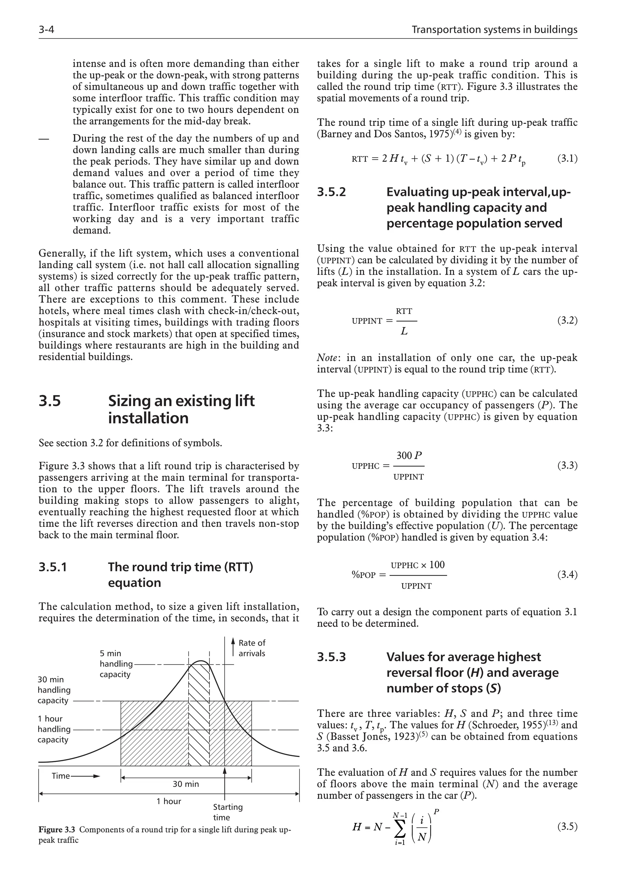 3-4 Transportation systems in buildings
intense and is often more demanding than either
the up-peak or the down-peak, with strong patterns
of simultaneous up and down traffic together with
some interfloor traffic. This traffic condition may
typically exist for one to two hours dependent on
the arrangements for the mid-day break.
— During the rest of the day the numbers of up and
down landing calls are much smaller than during
the peak periods. They have similar up and down
demand values and over a period of time they
balance out. This traffic pattern is called interfloor
traffic, sometimes qualified as balanced interfloor
traffic. Interfloor traffic exists for most of the
working day and is a very important traffic
demand.
Generally, if the lift system, which uses a conventional
landing call system (i.e. not hall call allocation signalling
systems) is sized correctly for the up-peak traffic pattern,
all other traffic patterns should be adequately served.
There are exceptions to this comment. These include
hotels, where meal times clash with check-in/check-out,
hospitals at visiting times, buildings with trading floors
(insurance and stock markets) that open at specified times,
buildings where restaurants are high in the building and
residential buildings.
3.5 Sizing an existing lift
installation
See section 3.2 for definitions of symbols.
Figure 3.3 shows that a lift round trip is characterised by
passengers arriving at the main terminal for transporta-
tion to the upper floors. The lift travels around the
building making stops to allow passengers to alight,
eventually reaching the highest requested floor at which
time the lift reverses direction and then travels non-stop
back to the main terminal floor.
3.5.1 The round trip time (RTT)
equation
The calculation method, to size a given lift installation,
requires the determination of the time, in seconds, that it
takes for a single lift to make a round trip around a
building during the up-peak traffic condition. This is
called the round trip time (RTT). Figure 3.3 illustrates the
spatial movements of a round trip.
The round trip time of a single lift during up-peak traffic
(Barney and Dos Santos, 1975)(4) is given by:
RTT = 2 H tv + (S + 1) (T – tv) + 2 P tp (3.1)
3.5.2 Evaluating up-peak interval,up-
peak handling capacity and
percentage population served
Using the value obtained for RTT the up-peak interval
(UPPINT) can be calculated by dividing it by the number of
lifts (L) in the installation. In a system of L cars the up-
peak interval is given by equation 3.2:
RTT
UPPINT = —— (3.2)
L
Note: in an installation of only one car, the up-peak
interval (UPPINT) is equal to the round trip time (RTT).
The up-peak handling capacity (UPPHC) can be calculated
using the average car occupancy of passengers (P). The
up-peak handling capacity (UPPHC) is given by equation
3.3:
300 P
UPPHC = ——–– (3.3)
UPPINT
The percentage of building population that can be
handled (%POP) is obtained by dividing the UPPHC value
by the building’s effective population (U). The percentage
population (%POP) handled is given by equation 3.4:
UPPHC × 100
%POP = —————– (3.4)
UPPINT
To carry out a design the component parts of equation 3.1
need to be determined.
3.5.3 Values for average highest
reversal floor (H) and average
number of stops (S)
There are three variables: H, S and P; and three time
values: tv , T, tp. The values for H (Schroeder, 1955)(13) and
S (Basset Jones, 1923)(5) can be obtained from equations
3.5 and 3.6.
The evaluation of H and S requires values for the number
of floors above the main terminal (N) and the average
number of passengers in the car (P).
(3.5)
H N
i
N
P
i
N
= −
⎛
⎝
⎜
⎞
⎠
⎟
=
−
∑
1
1
Time
30 min
1 hour
Starting
time
30 min
handling
capacity
1 hour
handling
capacity
5 min
handling
capacity
Rate of
arrivals
Figure 3.3 Components of a round trip for a single lift during peak up-
peak traffic
 
