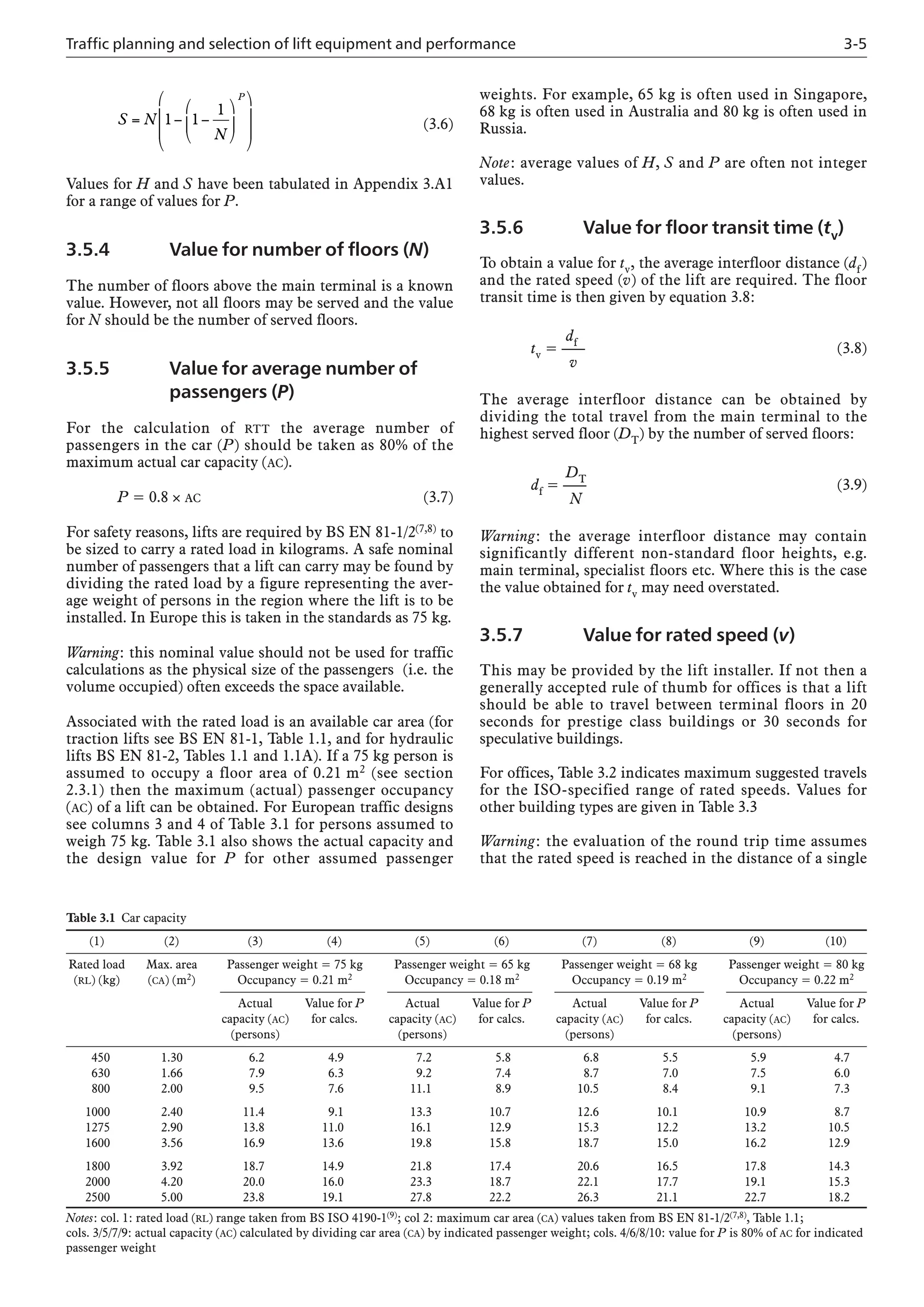 Traffic planning and selection of lift equipment and performance 3-5
weights. For example, 65 kg is often used in Singapore,
68 kg is often used in Australia and 80 kg is often used in
Russia.
Note: average values of H, S and P are often not integer
values.
3.5.6 Value for floor transit time (tv)
To obtain a value for tv, the average interfloor distance (df)
and the rated speed (v) of the lift are required. The floor
transit time is then given by equation 3.8:
df
tv = —– (3.8)
v
The average interfloor distance can be obtained by
dividing the total travel from the main terminal to the
highest served floor (DT) by the number of served floors:
DT
df = —– (3.9)
N
Warning: the average interfloor distance may contain
significantly different non-standard floor heights, e.g.
main terminal, specialist floors etc. Where this is the case
the value obtained for tv may need overstated.
3.5.7 Value for rated speed (v)
This may be provided by the lift installer. If not then a
generally accepted rule of thumb for offices is that a lift
should be able to travel between terminal floors in 20
seconds for prestige class buildings or 30 seconds for
speculative buildings.
For offices, Table 3.2 indicates maximum suggested travels
for the ISO-specified range of rated speeds. Values for
other building types are given in Table 3.3
Warning: the evaluation of the round trip time assumes
that the rated speed is reached in the distance of a single
(3.6)
Values for H and S have been tabulated in Appendix 3.A1
for a range of values for P.
3.5.4 Value for number of floors (N)
The number of floors above the main terminal is a known
value. However, not all floors may be served and the value
for N should be the number of served floors.
3.5.5 Value for average number of
passengers (P)
For the calculation of RTT the average number of
passengers in the car (P) should be taken as 80% of the
maximum actual car capacity (AC).
P = 0.8 × AC (3.7)
For safety reasons, lifts are required by BS EN 81-1/2(7,8) to
be sized to carry a rated load in kilograms. A safe nominal
number of passengers that a lift can carry may be found by
dividing the rated load by a figure representing the aver-
age weight of persons in the region where the lift is to be
installed. In Europe this is taken in the standards as 75 kg.
Warning: this nominal value should not be used for traffic
calculations as the physical size of the passengers (i.e. the
volume occupied) often exceeds the space available.
Associated with the rated load is an available car area (for
traction lifts see BS EN 81-1, Table 1.1, and for hydraulic
lifts BS EN 81-2, Tables 1.1 and 1.1A). If a 75 kg person is
assumed to occupy a floor area of 0.21 m2 (see section
2.3.1) then the maximum (actual) passenger occupancy
(AC) of a lift can be obtained. For European traffic designs
see columns 3 and 4 of Table 3.1 for persons assumed to
weigh 75 kg. Table 3.1 also shows the actual capacity and
the design value for P for other assumed passenger
S N
N
P
= − −
⎛
⎝
⎜
⎞
⎠
⎟
⎛
⎝
⎜
⎜
⎞
⎠
⎟
⎟
1 1
1
Table 3.1 Car capacity
(1) (2) (3) (4) (5) (6) (7) (8) (9) (10)
Rated load Max. area Passenger weight = 75 kg Passenger weight = 65 kg Passenger weight = 68 kg Passenger weight = 80 kg
(RL) (kg) (CA) (m2) Occupancy = 0.21 m2 Occupancy = 0.18 m2 Occupancy = 0.19 m2 Occupancy = 0.22 m2
Actual Value for P Actual Value for P Actual Value for P Actual Value for P
capacity (AC) for calcs. capacity (AC) for calcs. capacity (AC) for calcs. capacity (AC) for calcs.
(persons) (persons) (persons) (persons)
450 1.30 6.2 4.9 7.2 5.8 6.8 5.5 5.9 4.7
630 1.66 7.9 6.3 9.2 7.4 8.7 7.0 7.5 6.0
800 2.00 9.5 7.6 11.1 8.9 10.5 8.4 9.1 7.3
1000 2.40 11.4 9.1 13.3 10.7 12.6 10.1 10.9 8.7
1275 2.90 13.8 11.0 16.1 12.9 15.3 12.2 13.2 10.5
1600 3.56 16.9 13.6 19.8 15.8 18.7 15.0 16.2 12.9
1800 3.92 18.7 14.9 21.8 17.4 20.6 16.5 17.8 14.3
2000 4.20 20.0 16.0 23.3 18.7 22.1 17.7 19.1 15.3
2500 5.00 23.8 19.1 27.8 22.2 26.3 21.1 22.7 18.2
Notes: col. 1: rated load (RL) range taken from BS ISO 4190-1(9); col 2: maximum car area (CA) values taken from BS EN 81-1/2(7,8), Table 1.1;
cols. 3/5/7/9: actual capacity (AC) calculated by dividing car area (CA) by indicated passenger weight; cols. 4/6/8/10: value for P is 80% of AC for indicated
passenger weight
 