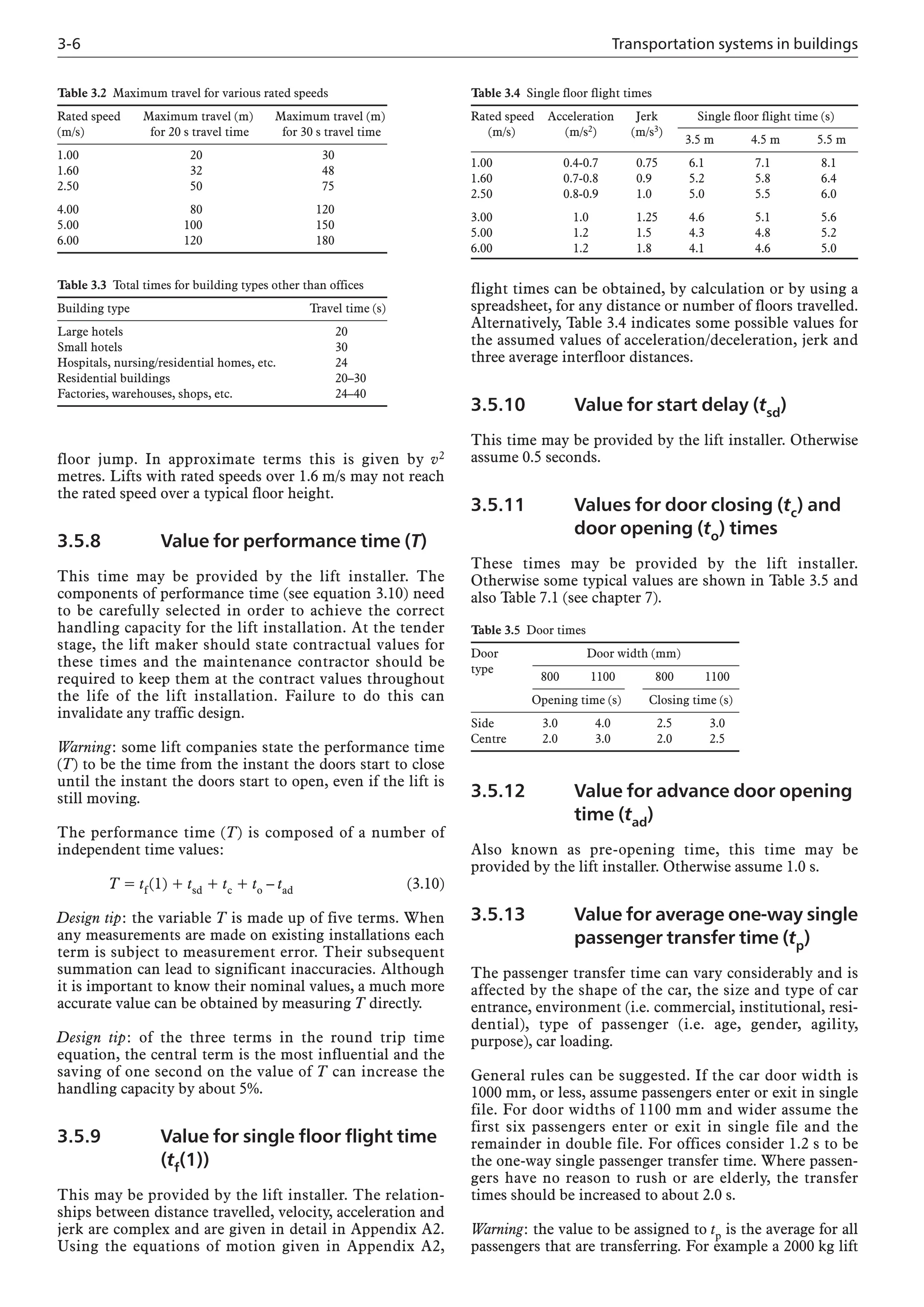 3-6 Transportation systems in buildings
floor jump. In approximate terms this is given by v2
metres. Lifts with rated speeds over 1.6 m/s may not reach
the rated speed over a typical floor height.
3.5.8 Value for performance time (T)
This time may be provided by the lift installer. The
components of performance time (see equation 3.10) need
to be carefully selected in order to achieve the correct
handling capacity for the lift installation. At the tender
stage, the lift maker should state contractual values for
these times and the maintenance contractor should be
required to keep them at the contract values throughout
the life of the lift installation. Failure to do this can
invalidate any traffic design.
Warning: some lift companies state the performance time
(T) to be the time from the instant the doors start to close
until the instant the doors start to open, even if the lift is
still moving.
The performance time (T) is composed of a number of
independent time values:
T = tf(1) + tsd + tc + to – tad (3.10)
Design tip: the variable T is made up of five terms. When
any measurements are made on existing installations each
term is subject to measurement error. Their subsequent
summation can lead to significant inaccuracies. Although
it is important to know their nominal values, a much more
accurate value can be obtained by measuring T directly.
Design tip: of the three terms in the round trip time
equation, the central term is the most influential and the
saving of one second on the value of T can increase the
handling capacity by about 5%.
3.5.9 Value for single floor flight time
(tf(1))
This may be provided by the lift installer. The relation-
ships between distance travelled, velocity, acceleration and
jerk are complex and are given in detail in Appendix A2.
Using the equations of motion given in Appendix A2,
Table 3.4 Single floor flight times
Rated speed Acceleration Jerk Single floor flight time (s)
(m/s) (m/s2) (m/s3)
3.5 m 4.5 m 5.5 m
1.00 0.4-0.7 0.75 6.1 7.1 8.1
1.60 0.7-0.8 0.9 5.2 5.8 6.4
2.50 0.8-0.9 1.0 5.0 5.5 6.0
3.00 1.0 1.25 4.6 5.1 5.6
5.00 1.2 1.5 4.3 4.8 5.2
6.00 1.2 1.8 4.1 4.6 5.0
flight times can be obtained, by calculation or by using a
spreadsheet, for any distance or number of floors travelled.
Alternatively, Table 3.4 indicates some possible values for
the assumed values of acceleration/deceleration, jerk and
three average interfloor distances.
3.5.10 Value for start delay (tsd)
This time may be provided by the lift installer. Otherwise
assume 0.5 seconds.
3.5.11 Values for door closing (tc) and
door opening (to) times
These times may be provided by the lift installer.
Otherwise some typical values are shown in Table 3.5 and
also Table 7.1 (see chapter 7).
Table 3.5 Door times
Door Door width (mm)
type
800 1100 800 1100
Opening time (s) Closing time (s)
Side 3.0 4.0 2.5 3.0
Centre 2.0 3.0 2.0 2.5
Table 3.2 Maximum travel for various rated speeds
Rated speed Maximum travel (m) Maximum travel (m)
(m/s) for 20 s travel time for 30 s travel time
1.00 20 30
1.60 32 48
2.50 50 75
4.00 80 120
5.00 100 150
6.00 120 180
Table 3.3 Total times for building types other than offices
Building type Travel time (s)
Large hotels 20
Small hotels 30
Hospitals, nursing/residential homes, etc. 24
Residential buildings 20–30
Factories, warehouses, shops, etc. 24–40
3.5.12 Value for advance door opening
time (tad)
Also known as pre-opening time, this time may be
provided by the lift installer. Otherwise assume 1.0 s.
3.5.13 Value for average one-way single
passenger transfer time (tp)
The passenger transfer time can vary considerably and is
affected by the shape of the car, the size and type of car
entrance, environment (i.e. commercial, institutional, resi-
dential), type of passenger (i.e. age, gender, agility,
purpose), car loading.
General rules can be suggested. If the car door width is
1000 mm, or less, assume passengers enter or exit in single
file. For door widths of 1100 mm and wider assume the
first six passengers enter or exit in single file and the
remainder in double file. For offices consider 1.2 s to be
the one-way single passenger transfer time. Where passen-
gers have no reason to rush or are elderly, the transfer
times should be increased to about 2.0 s.
Warning: the value to be assigned to tp is the average for all
passengers that are transferring. For example a 2000 kg lift
 
