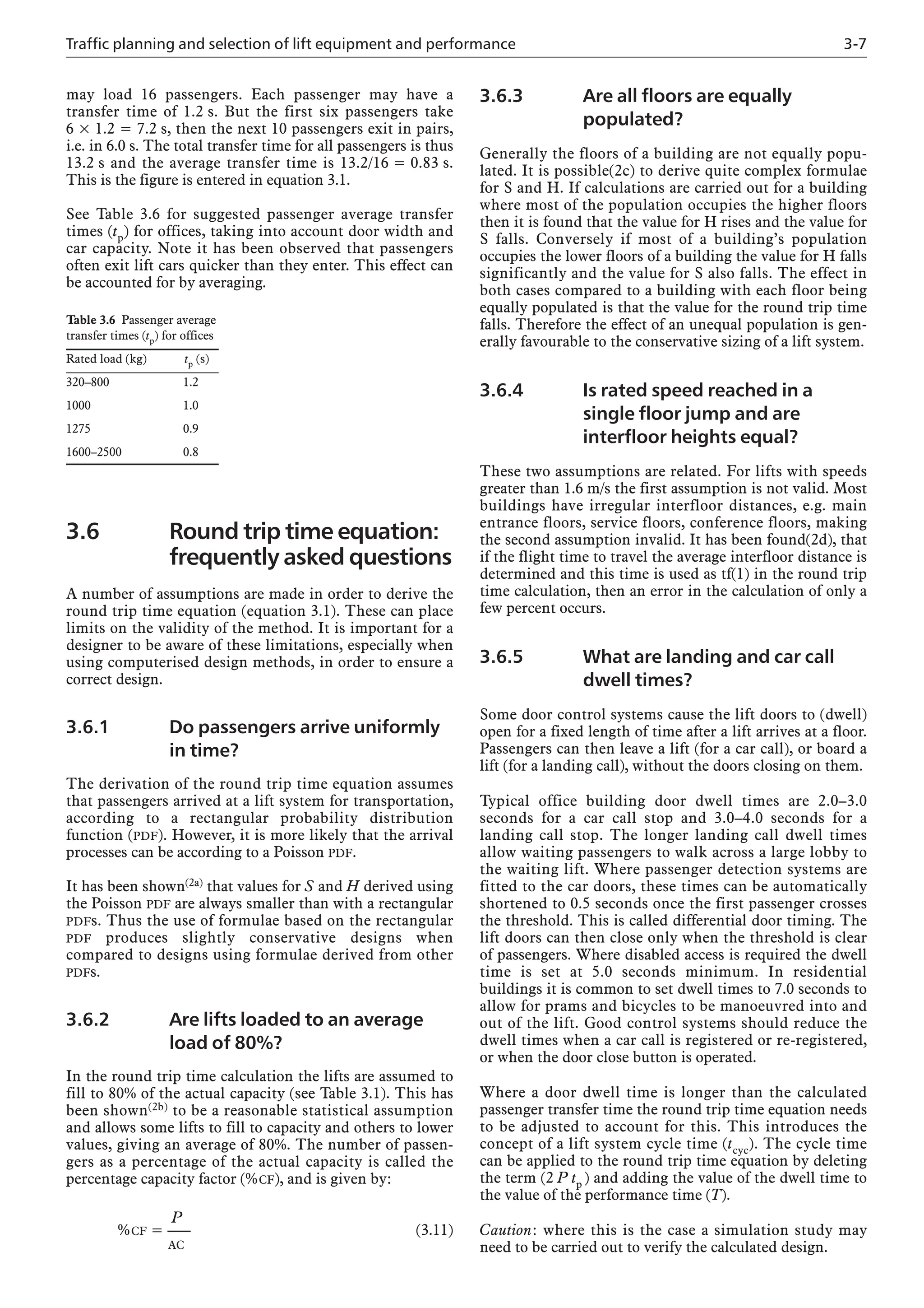 Traffic planning and selection of lift equipment and performance 3-7
may load 16 passengers. Each passenger may have a
transfer time of 1.2 s. But the first six passengers take
6 × 1.2 = 7.2 s, then the next 10 passengers exit in pairs,
i.e. in 6.0 s. The total transfer time for all passengers is thus
13.2 s and the average transfer time is 13.2/16 = 0.83 s.
This is the figure is entered in equation 3.1.
See Table 3.6 for suggested passenger average transfer
times (tp) for offices, taking into account door width and
car capacity. Note it has been observed that passengers
often exit lift cars quicker than they enter. This effect can
be accounted for by averaging.
3.6.3 Are all floors are equally
populated?
Generally the floors of a building are not equally popu-
lated. It is possible(2c) to derive quite complex formulae
for S and H. If calculations are carried out for a building
where most of the population occupies the higher floors
then it is found that the value for H rises and the value for
S falls. Conversely if most of a building’s population
occupies the lower floors of a building the value for H falls
significantly and the value for S also falls. The effect in
both cases compared to a building with each floor being
equally populated is that the value for the round trip time
falls. Therefore the effect of an unequal population is gen-
erally favourable to the conservative sizing of a lift system.
3.6.4 Is rated speed reached in a
single floor jump and are
interfloor heights equal?
These two assumptions are related. For lifts with speeds
greater than 1.6 m/s the first assumption is not valid. Most
buildings have irregular interfloor distances, e.g. main
entrance floors, service floors, conference floors, making
the second assumption invalid. It has been found(2d), that
if the flight time to travel the average interfloor distance is
determined and this time is used as tf(1) in the round trip
time calculation, then an error in the calculation of only a
few percent occurs.
3.6.5 What are landing and car call
dwell times?
Some door control systems cause the lift doors to (dwell)
open for a fixed length of time after a lift arrives at a floor.
Passengers can then leave a lift (for a car call), or board a
lift (for a landing call), without the doors closing on them.
Typical office building door dwell times are 2.0–3.0
seconds for a car call stop and 3.0–4.0 seconds for a
landing call stop. The longer landing call dwell times
allow waiting passengers to walk across a large lobby to
the waiting lift. Where passenger detection systems are
fitted to the car doors, these times can be automatically
shortened to 0.5 seconds once the first passenger crosses
the threshold. This is called differential door timing. The
lift doors can then close only when the threshold is clear
of passengers. Where disabled access is required the dwell
time is set at 5.0 seconds minimum. In residential
buildings it is common to set dwell times to 7.0 seconds to
allow for prams and bicycles to be manoeuvred into and
out of the lift. Good control systems should reduce the
dwell times when a car call is registered or re-registered,
or when the door close button is operated.
Where a door dwell time is longer than the calculated
passenger transfer time the round trip time equation needs
to be adjusted to account for this. This introduces the
concept of a lift system cycle time (tcyc). The cycle time
can be applied to the round trip time equation by deleting
the term (2 P tp ) and adding the value of the dwell time to
the value of the performance time (T).
Caution: where this is the case a simulation study may
need to be carried out to verify the calculated design.
Table 3.6 Passenger average
transfer times (tp) for offices
Rated load (kg) tp (s)
320–800 1.2
1000 1.0
1275 0.9
1600–2500 0.8
3.6 Round trip time equation:
frequently asked questions
A number of assumptions are made in order to derive the
round trip time equation (equation 3.1). These can place
limits on the validity of the method. It is important for a
designer to be aware of these limitations, especially when
using computerised design methods, in order to ensure a
correct design.
3.6.1 Do passengers arrive uniformly
in time?
The derivation of the round trip time equation assumes
that passengers arrived at a lift system for transportation,
according to a rectangular probability distribution
function (PDF). However, it is more likely that the arrival
processes can be according to a Poisson PDF.
It has been shown(2a) that values for S and H derived using
the Poisson PDF are always smaller than with a rectangular
PDFs. Thus the use of formulae based on the rectangular
PDF produces slightly conservative designs when
compared to designs using formulae derived from other
PDFs.
3.6.2 Are lifts loaded to an average
load of 80%?
In the round trip time calculation the lifts are assumed to
fill to 80% of the actual capacity (see Table 3.1). This has
been shown(2b) to be a reasonable statistical assumption
and allows some lifts to fill to capacity and others to lower
values, giving an average of 80%. The number of passen-
gers as a percentage of the actual capacity is called the
percentage capacity factor (%CF), and is given by:
P
%CF = —– (3.11)
AC
 