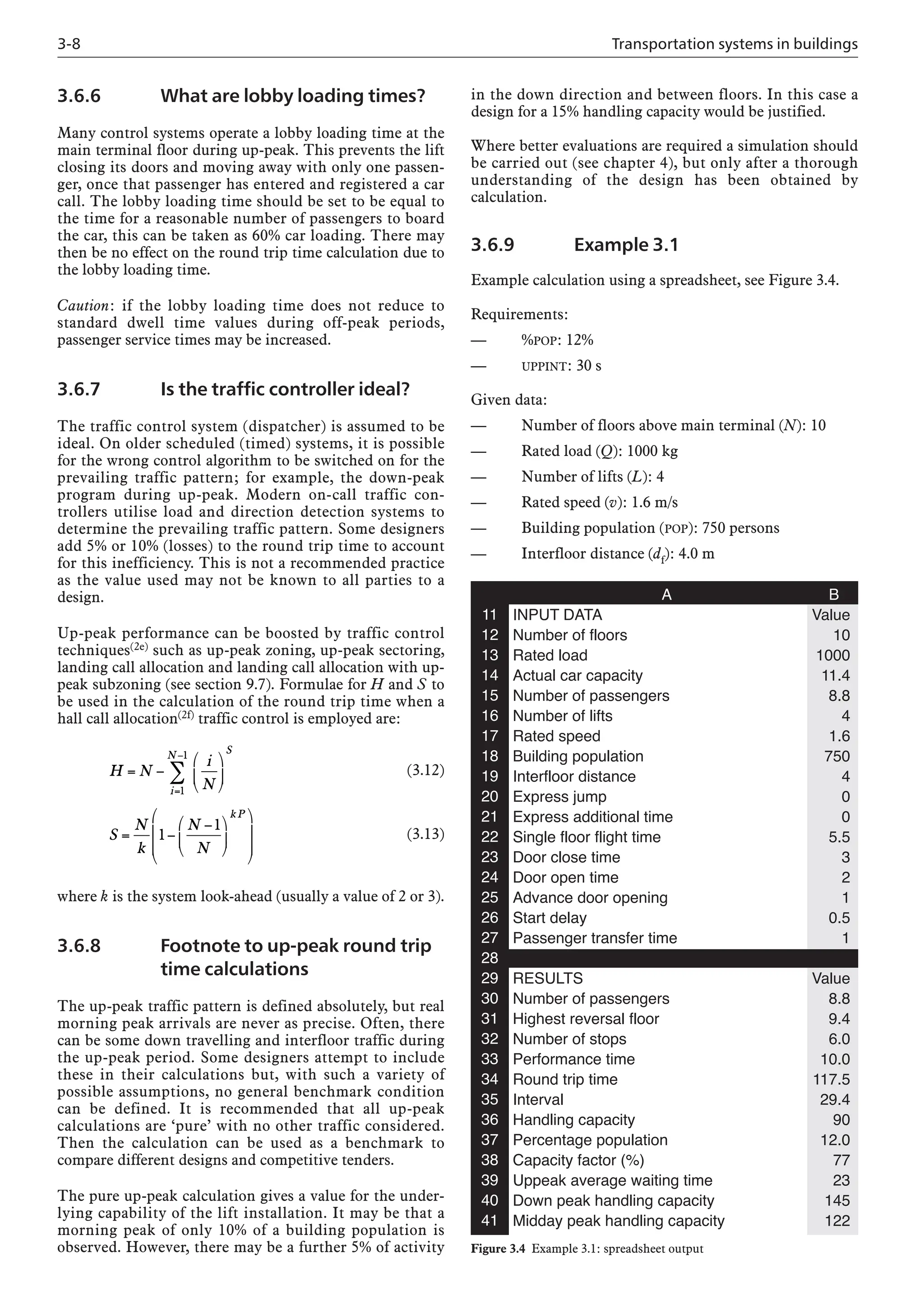 3-8 Transportation systems in buildings
3.6.6 What are lobby loading times?
Many control systems operate a lobby loading time at the
main terminal floor during up-peak. This prevents the lift
closing its doors and moving away with only one passen-
ger, once that passenger has entered and registered a car
call. The lobby loading time should be set to be equal to
the time for a reasonable number of passengers to board
the car, this can be taken as 60% car loading. There may
then be no effect on the round trip time calculation due to
the lobby loading time.
Caution: if the lobby loading time does not reduce to
standard dwell time values during off-peak periods,
passenger service times may be increased.
3.6.7 Is the traffic controller ideal?
The traffic control system (dispatcher) is assumed to be
ideal. On older scheduled (timed) systems, it is possible
for the wrong control algorithm to be switched on for the
prevailing traffic pattern; for example, the down-peak
program during up-peak. Modern on-call traffic con-
trollers utilise load and direction detection systems to
determine the prevailing traffic pattern. Some designers
add 5% or 10% (losses) to the round trip time to account
for this inefficiency. This is not a recommended practice
as the value used may not be known to all parties to a
design.
Up-peak performance can be boosted by traffic control
techniques(2e) such as up-peak zoning, up-peak sectoring,
landing call allocation and landing call allocation with up-
peak subzoning (see section 9.7). Formulae for H and S to
be used in the calculation of the round trip time when a
hall call allocation(2f) traffic control is employed are:
(3.12)
(3.13)
where k is the system look-ahead (usually a value of 2 or 3).
3.6.8 Footnote to up-peak round trip
time calculations
The up-peak traffic pattern is defined absolutely, but real
morning peak arrivals are never as precise. Often, there
can be some down travelling and interfloor traffic during
the up-peak period. Some designers attempt to include
these in their calculations but, with such a variety of
possible assumptions, no general benchmark condition
can be defined. It is recommended that all up-peak
calculations are ‘pure’ with no other traffic considered.
Then the calculation can be used as a benchmark to
compare different designs and competitive tenders.
The pure up-peak calculation gives a value for the under-
lying capability of the lift installation. It may be that a
morning peak of only 10% of a building population is
observed. However, there may be a further 5% of activity
H N
i
N
S
i
N
= −
⎛
⎝
⎜
⎞
⎠
⎟
=
−
∑
1
1
S
N
k
N
N
k P
= −
−
⎛
⎝
⎜
⎞
⎠
⎟
⎛
⎝
⎜
⎜
⎞
⎠
⎟
⎟
1
1
in the down direction and between floors. In this case a
design for a 15% handling capacity would be justified.
Where better evaluations are required a simulation should
be carried out (see chapter 4), but only after a thorough
understanding of the design has been obtained by
calculation.
3.6.9 Example 3.1
Example calculation using a spreadsheet, see Figure 3.4.
Requirements:
— %POP: 12%
— UPPINT: 30 s
Given data:
— Number of floors above main terminal (N): 10
— Rated load (Q): 1000 kg
— Number of lifts (L): 4
— Rated speed (v): 1.6 m/s
— Building population (POP): 750 persons
— Interfloor distance (df): 4.0 m
A B
INPUT DATA Value
Number of floors 10
Rated load 1000
Actual car capacity 11.4
Number of passengers 8.8
Number of lifts 4
Rated speed 1.6
Building population 750
Interfloor distance 4
Express jump 0
Express additional time 0
Single floor flight time 5.5
Door close time 3
Door open time 2
Advance door opening 1
Start delay 0.5
Passenger transfer time 1
RESULTS Value
Number of passengers 8.8
Highest reversal floor 9.4
Number of stops 6.0
Performance time 10.0
Round trip time 117.5
Interval 29.4
Handling capacity 90
Percentage population 12.0
Capacity factor (%) 77
Uppeak average waiting time 23
Down peak handling capacity 145
Midday peak handling capacity 122
11
12
13
14
15
16
17
18
19
20
21
22
23
24
25
26
27
28
29
30
31
32
33
34
35
36
37
38
39
40
41
Figure 3.4 Example 3.1: spreadsheet output
 