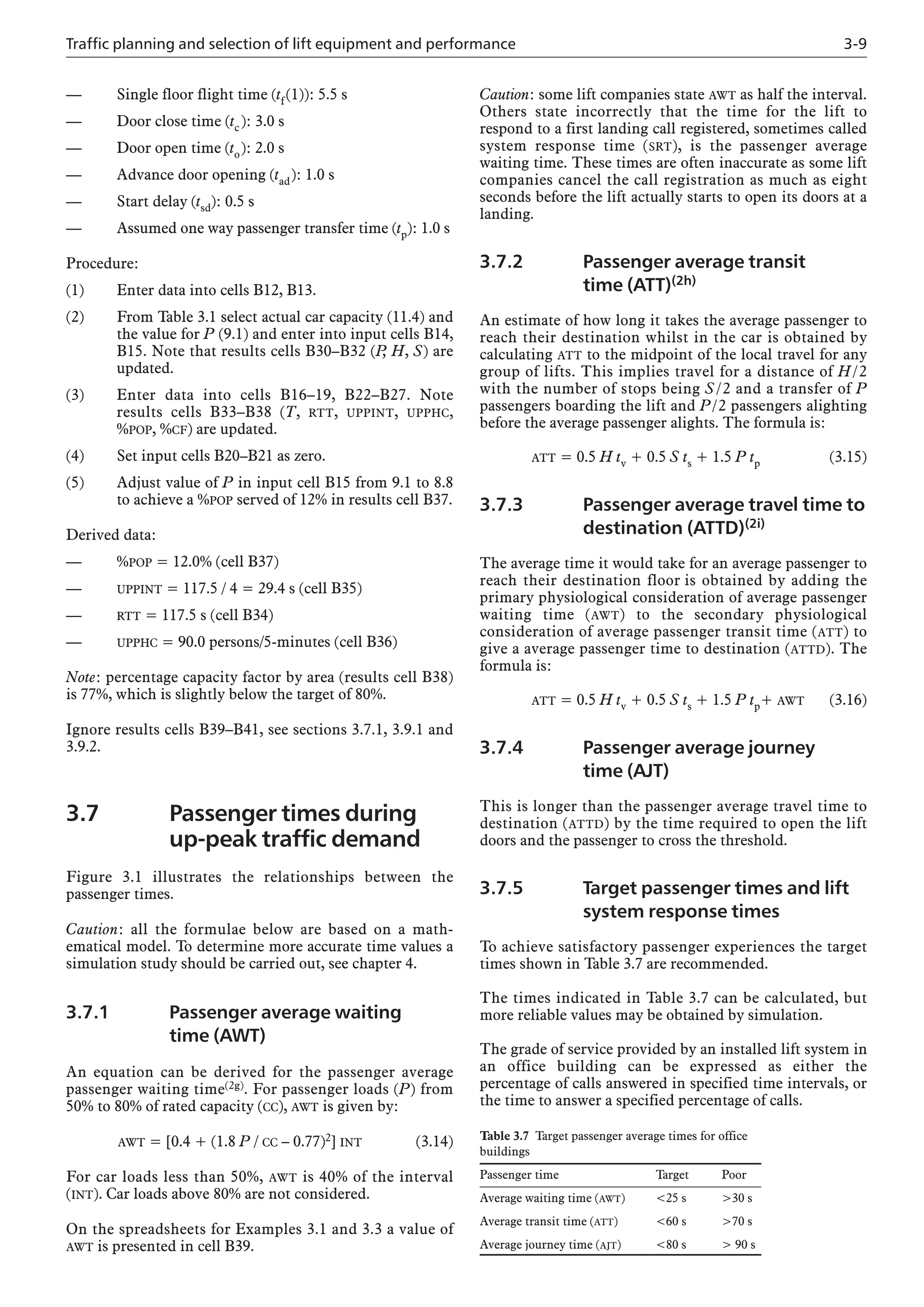 Traffic planning and selection of lift equipment and performance 3-9
— Single floor flight time (tf(1)): 5.5 s
— Door close time (tc): 3.0 s
— Door open time (to): 2.0 s
— Advance door opening (tad): 1.0 s
— Start delay (tsd): 0.5 s
— Assumed one way passenger transfer time (tp): 1.0 s
Procedure:
(1) Enter data into cells B12, B13.
(2) From Table 3.1 select actual car capacity (11.4) and
the value for P (9.1) and enter into input cells B14,
B15. Note that results cells B30–B32 (P
, H, S) are
updated.
(3) Enter data into cells B16–19, B22–B27. Note
results cells B33–B38 (T, RTT, UPPINT, UPPHC,
%POP, %CF) are updated.
(4) Set input cells B20–B21 as zero.
(5) Adjust value of P in input cell B15 from 9.1 to 8.8
to achieve a %POP served of 12% in results cell B37.
Derived data:
— %POP = 12.0% (cell B37)
— UPPINT = 117.5 / 4 = 29.4 s (cell B35)
— RTT = 117.5 s (cell B34)
— UPPHC = 90.0 persons/5-minutes (cell B36)
Note: percentage capacity factor by area (results cell B38)
is 77%, which is slightly below the target of 80%.
Ignore results cells B39–B41, see sections 3.7.1, 3.9.1 and
3.9.2.
3.7 Passenger times during
up-peak traffic demand
Figure 3.1 illustrates the relationships between the
passenger times.
Caution: all the formulae below are based on a math-
ematical model. To determine more accurate time values a
simulation study should be carried out, see chapter 4.
3.7.1 Passenger average waiting
time (AWT)
An equation can be derived for the passenger average
passenger waiting time(2g). For passenger loads (P) from
50% to 80% of rated capacity (CC), AWT is given by:
AWT = [0.4 + (1.8 P / CC – 0.77)2] INT (3.14)
For car loads less than 50%, AWT is 40% of the interval
(INT). Car loads above 80% are not considered.
On the spreadsheets for Examples 3.1 and 3.3 a value of
AWT is presented in cell B39.
Caution: some lift companies state AWT as half the interval.
Others state incorrectly that the time for the lift to
respond to a first landing call registered, sometimes called
system response time (SRT), is the passenger average
waiting time. These times are often inaccurate as some lift
companies cancel the call registration as much as eight
seconds before the lift actually starts to open its doors at a
landing.
3.7.2 Passenger average transit
time (ATT)(2h)
An estimate of how long it takes the average passenger to
reach their destination whilst in the car is obtained by
calculating ATT to the midpoint of the local travel for any
group of lifts. This implies travel for a distance of H/2
with the number of stops being S/2 and a transfer of P
passengers boarding the lift and P/2 passengers alighting
before the average passenger alights. The formula is:
ATT = 0.5 H tv + 0.5 S ts + 1.5 P tp (3.15)
3.7.3 Passenger average travel time to
destination (ATTD)(2i)
The average time it would take for an average passenger to
reach their destination floor is obtained by adding the
primary physiological consideration of average passenger
waiting time (AWT) to the secondary physiological
consideration of average passenger transit time (ATT) to
give a average passenger time to destination (ATTD). The
formula is:
ATT = 0.5 H tv + 0.5 S ts + 1.5 P tp+ AWT (3.16)
3.7.4 Passenger average journey
time (AJT)
This is longer than the passenger average travel time to
destination (ATTD) by the time required to open the lift
doors and the passenger to cross the threshold.
3.7.5 Target passenger times and lift
system response times
To achieve satisfactory passenger experiences the target
times shown in Table 3.7 are recommended.
The times indicated in Table 3.7 can be calculated, but
more reliable values may be obtained by simulation.
The grade of service provided by an installed lift system in
an office building can be expressed as either the
percentage of calls answered in specified time intervals, or
the time to answer a specified percentage of calls.
Table 3.7 Target passenger average times for office
buildings
Passenger time Target Poor
Average waiting time (AWT) <25 s >30 s
Average transit time (ATT) <60 s >70 s
Average journey time (AJT) <80 s > 90 s
 