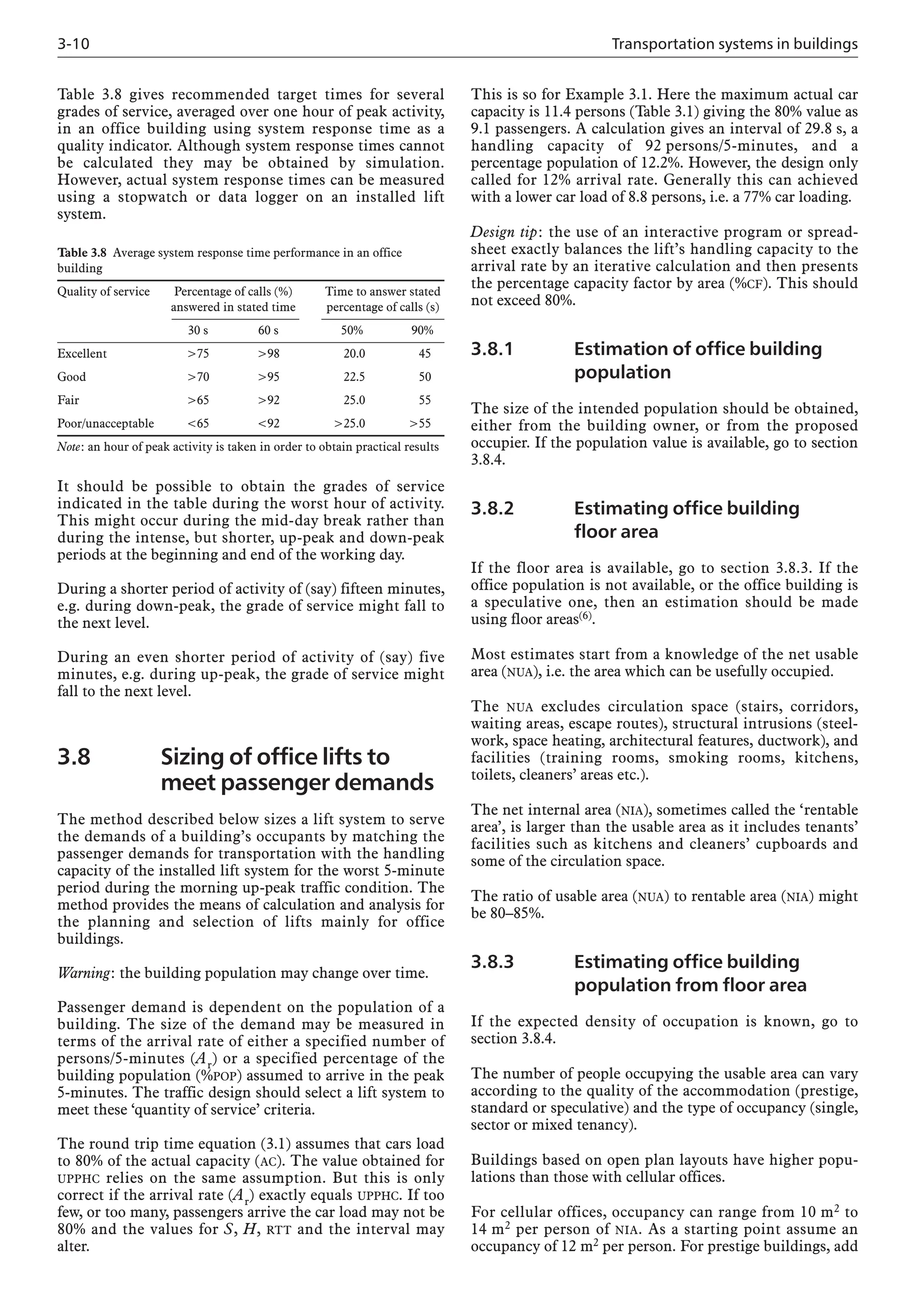 3-10 Transportation systems in buildings
Table 3.8 gives recommended target times for several
grades of service, averaged over one hour of peak activity,
in an office building using system response time as a
quality indicator. Although system response times cannot
be calculated they may be obtained by simulation.
However, actual system response times can be measured
using a stopwatch or data logger on an installed lift
system.
This is so for Example 3.1. Here the maximum actual car
capacity is 11.4 persons (Table 3.1) giving the 80% value as
9.1 passengers. A calculation gives an interval of 29.8 s, a
handling capacity of 92 persons/5-minutes, and a
percentage population of 12.2%. However, the design only
called for 12% arrival rate. Generally this can achieved
with a lower car load of 8.8 persons, i.e. a 77% car loading.
Design tip: the use of an interactive program or spread-
sheet exactly balances the lift’s handling capacity to the
arrival rate by an iterative calculation and then presents
the percentage capacity factor by area (%CF). This should
not exceed 80%.
3.8.1 Estimation of office building
population
The size of the intended population should be obtained,
either from the building owner, or from the proposed
occupier. If the population value is available, go to section
3.8.4.
3.8.2 Estimating office building
floor area
If the floor area is available, go to section 3.8.3. If the
office population is not available, or the office building is
a speculative one, then an estimation should be made
using floor areas(6).
Most estimates start from a knowledge of the net usable
area (NUA), i.e. the area which can be usefully occupied.
The NUA excludes circulation space (stairs, corridors,
waiting areas, escape routes), structural intrusions (steel-
work, space heating, architectural features, ductwork), and
facilities (training rooms, smoking rooms, kitchens,
toilets, cleaners’ areas etc.).
The net internal area (NIA), sometimes called the ‘rentable
area’, is larger than the usable area as it includes tenants’
facilities such as kitchens and cleaners’ cupboards and
some of the circulation space.
The ratio of usable area (NUA) to rentable area (NIA) might
be 80–85%.
3.8.3 Estimating office building
population from floor area
If the expected density of occupation is known, go to
section 3.8.4.
The number of people occupying the usable area can vary
according to the quality of the accommodation (prestige,
standard or speculative) and the type of occupancy (single,
sector or mixed tenancy).
Buildings based on open plan layouts have higher popu-
lations than those with cellular offices.
For cellular offices, occupancy can range from 10 m2 to
14 m2 per person of NIA. As a starting point assume an
occupancy of 12 m2 per person. For prestige buildings, add
It should be possible to obtain the grades of service
indicated in the table during the worst hour of activity.
This might occur during the mid-day break rather than
during the intense, but shorter, up-peak and down-peak
periods at the beginning and end of the working day.
During a shorter period of activity of (say) fifteen minutes,
e.g. during down-peak, the grade of service might fall to
the next level.
During an even shorter period of activity of (say) five
minutes, e.g. during up-peak, the grade of service might
fall to the next level.
3.8 Sizing of office lifts to
meet passenger demands
The method described below sizes a lift system to serve
the demands of a building’s occupants by matching the
passenger demands for transportation with the handling
capacity of the installed lift system for the worst 5-minute
period during the morning up-peak traffic condition. The
method provides the means of calculation and analysis for
the planning and selection of lifts mainly for office
buildings.
Warning: the building population may change over time.
Passenger demand is dependent on the population of a
building. The size of the demand may be measured in
terms of the arrival rate of either a specified number of
persons/5-minutes (Ar) or a specified percentage of the
building population (%POP) assumed to arrive in the peak
5-minutes. The traffic design should select a lift system to
meet these ‘quantity of service’ criteria.
The round trip time equation (3.1) assumes that cars load
to 80% of the actual capacity (AC). The value obtained for
UPPHC relies on the same assumption. But this is only
correct if the arrival rate (Ar) exactly equals UPPHC. If too
few, or too many, passengers arrive the car load may not be
80% and the values for S, H, RTT and the interval may
alter.
Table 3.8 Average system response time performance in an office
building
Quality of service Percentage of calls (%) Time to answer stated
answered in stated time percentage of calls (s)
30 s 60 s 50% 90%
Excellent >75 >98 20.0 45
Good >70 >95 22.5 50
Fair >65 >92 25.0 55
Poor/unacceptable <65 <92 >25.0 >55
Note: an hour of peak activity is taken in order to obtain practical results
 
