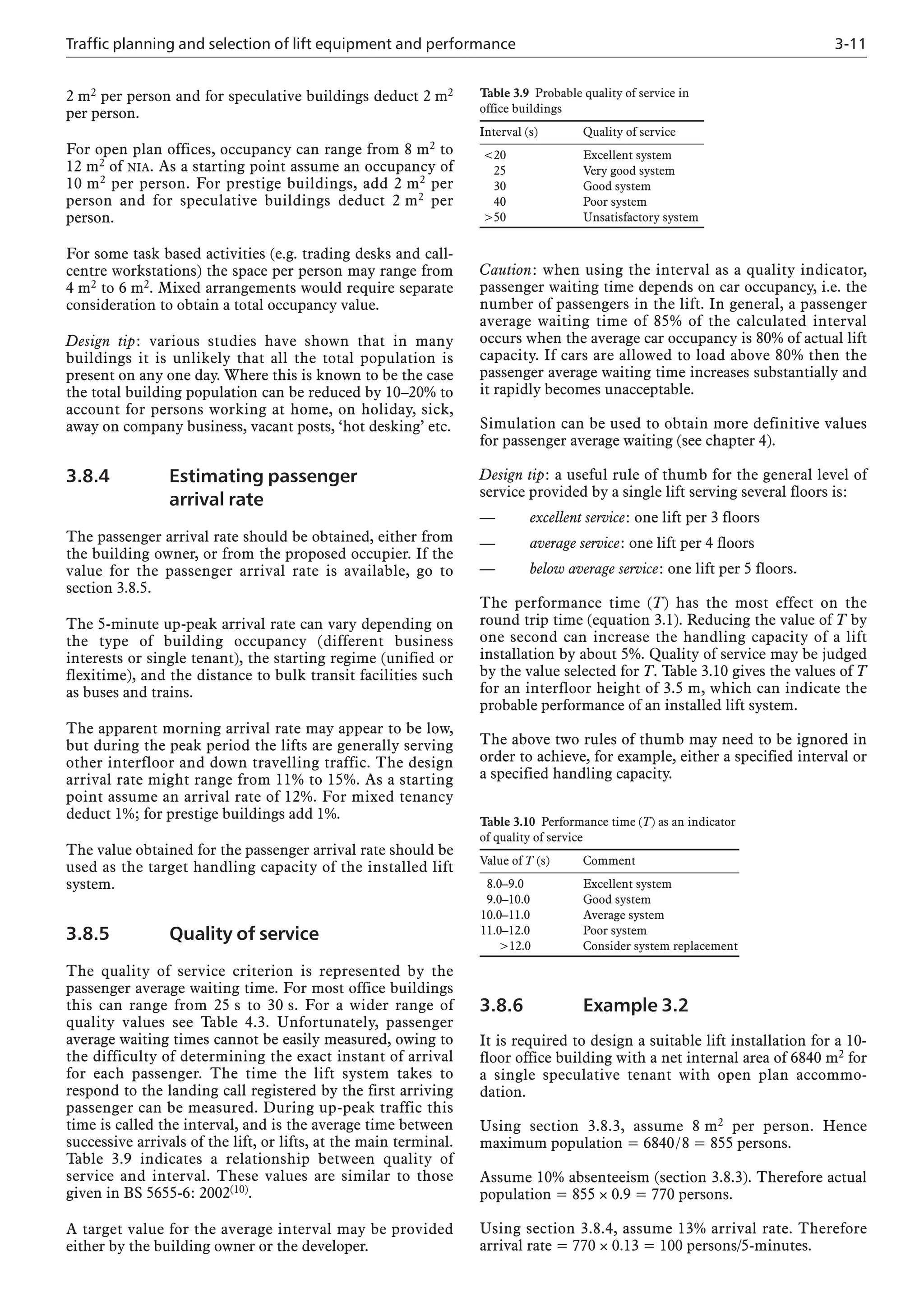 Traffic planning and selection of lift equipment and performance 3-11
2 m2 per person and for speculative buildings deduct 2 m2
per person.
For open plan offices, occupancy can range from 8 m2 to
12 m2 of NIA. As a starting point assume an occupancy of
10 m2 per person. For prestige buildings, add 2 m2 per
person and for speculative buildings deduct 2 m2 per
person.
For some task based activities (e.g. trading desks and call-
centre workstations) the space per person may range from
4 m2 to 6 m2. Mixed arrangements would require separate
consideration to obtain a total occupancy value.
Design tip: various studies have shown that in many
buildings it is unlikely that all the total population is
present on any one day. Where this is known to be the case
the total building population can be reduced by 10–20% to
account for persons working at home, on holiday, sick,
away on company business, vacant posts, ‘hot desking’ etc.
3.8.4 Estimating passenger
arrival rate
The passenger arrival rate should be obtained, either from
the building owner, or from the proposed occupier. If the
value for the passenger arrival rate is available, go to
section 3.8.5.
The 5-minute up-peak arrival rate can vary depending on
the type of building occupancy (different business
interests or single tenant), the starting regime (unified or
flexitime), and the distance to bulk transit facilities such
as buses and trains.
The apparent morning arrival rate may appear to be low,
but during the peak period the lifts are generally serving
other interfloor and down travelling traffic. The design
arrival rate might range from 11% to 15%. As a starting
point assume an arrival rate of 12%. For mixed tenancy
deduct 1%; for prestige buildings add 1%.
The value obtained for the passenger arrival rate should be
used as the target handling capacity of the installed lift
system.
3.8.5 Quality of service
The quality of service criterion is represented by the
passenger average waiting time. For most office buildings
this can range from 25 s to 30 s. For a wider range of
quality values see Table 4.3. Unfortunately, passenger
average waiting times cannot be easily measured, owing to
the difficulty of determining the exact instant of arrival
for each passenger. The time the lift system takes to
respond to the landing call registered by the first arriving
passenger can be measured. During up-peak traffic this
time is called the interval, and is the average time between
successive arrivals of the lift, or lifts, at the main terminal.
Table 3.9 indicates a relationship between quality of
service and interval. These values are similar to those
given in BS 5655-6: 2002(10).
A target value for the average interval may be provided
either by the building owner or the developer.
Caution: when using the interval as a quality indicator,
passenger waiting time depends on car occupancy, i.e. the
number of passengers in the lift. In general, a passenger
average waiting time of 85% of the calculated interval
occurs when the average car occupancy is 80% of actual lift
capacity. If cars are allowed to load above 80% then the
passenger average waiting time increases substantially and
it rapidly becomes unacceptable.
Simulation can be used to obtain more definitive values
for passenger average waiting (see chapter 4).
Design tip: a useful rule of thumb for the general level of
service provided by a single lift serving several floors is:
— excellent service: one lift per 3 floors
— average service: one lift per 4 floors
— below average service: one lift per 5 floors.
The performance time (T) has the most effect on the
round trip time (equation 3.1). Reducing the value of T by
one second can increase the handling capacity of a lift
installation by about 5%. Quality of service may be judged
by the value selected for T. Table 3.10 gives the values of T
for an interfloor height of 3.5 m, which can indicate the
probable performance of an installed lift system.
The above two rules of thumb may need to be ignored in
order to achieve, for example, either a specified interval or
a specified handling capacity.
Table 3.9 Probable quality of service in
office buildings
Interval (s) Quality of service
<20 Excellent system
25 Very good system
30 Good system
40 Poor system
>50 Unsatisfactory system
Table 3.10 Performance time (T) as an indicator
of quality of service
Value of T (s) Comment
8.0–9.0 Excellent system
9.0–10.0 Good system
10.0–11.0 Average system
11.0–12.0 Poor system
>12.0 Consider system replacement
3.8.6 Example 3.2
It is required to design a suitable lift installation for a 10-
floor office building with a net internal area of 6840 m2 for
a single speculative tenant with open plan accommo-
dation.
Using section 3.8.3, assume 8 m2 per person. Hence
maximum population = 6840/8 = 855 persons.
Assume 10% absenteeism (section 3.8.3). Therefore actual
population = 855 × 0.9 = 770 persons.
Using section 3.8.4, assume 13% arrival rate. Therefore
arrival rate = 770 × 0.13 = 100 persons/5-minutes.
 