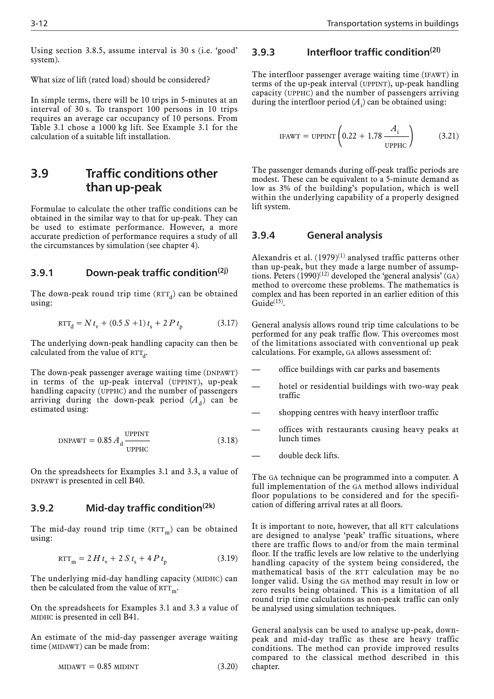 3-12 Transportation systems in buildings
Using section 3.8.5, assume interval is 30 s (i.e. ‘good’
system).
What size of lift (rated load) should be considered?
In simple terms, there will be 10 trips in 5-minutes at an
interval of 30 s. To transport 100 persons in 10 trips
requires an average car occupancy of 10 persons. From
Table 3.1 chose a 1000 kg lift. See Example 3.1 for the
calculation of a suitable lift installation.
3.9 Traffic conditions other
than up-peak
Formulae to calculate the other traffic conditions can be
obtained in the similar way to that for up-peak. They can
be used to estimate performance. However, a more
accurate prediction of performance requires a study of all
the circumstances by simulation (see chapter 4).
3.9.1 Down-peak traffic condition(2j)
The down-peak round trip time (RTTd) can be obtained
using:
RTTd = N tv + (0.5 S +1) ts + 2 P tp (3.17)
The underlying down-peak handling capacity can then be
calculated from the value of RTTd.
The down-peak passenger average waiting time (DNPAWT)
in terms of the up-peak interval (UPPINT), up-peak
handling capacity (UPPHC) and the number of passengers
arriving during the down-peak period (Ad) can be
estimated using:
UPPINT
DNPAWT = 0.85 Ad ——–– (3.18)
UPPHC
On the spreadsheets for Examples 3.1 and 3.3, a value of
DNPAWT is presented in cell B40.
3.9.2 Mid-day traffic condition(2k)
The mid-day round trip time (RTTm) can be obtained
using:
RTTm = 2 H tv + 2 S ts + 4 P tp (3.19)
The underlying mid-day handling capacity (MIDHC) can
then be calculated from the value of RTTm.
On the spreadsheets for Examples 3.1 and 3.3 a value of
MIDHC is presented in cell B41.
An estimate of the mid-day passenger average waiting
time (MIDAWT) can be made from:
MIDAWT = 0.85 MIDINT (3.20)
3.9.3 Interfloor traffic condition(2l)
The interfloor passenger average waiting time (IFAWT) in
terms of the up-peak interval (UPPINT), up-peak handling
capacity (UPPHC) and the number of passengers arriving
during the interfloor period (Ai) can be obtained using:
Ai
IFAWT = UPPINT
(0.22 + 1.78 ——––
) (3.21)
UPPHC
The passenger demands during off-peak traffic periods are
modest. These can be equivalent to a 5-minute demand as
low as 3% of the building’s population, which is well
within the underlying capability of a properly designed
lift system.
3.9.4 General analysis
Alexandris et al. (1979)(1) analysed traffic patterns other
than up-peak, but they made a large number of assump-
tions. Peters (1990)(12) developed the ‘general analysis’ (GA)
method to overcome these problems. The mathematics is
complex and has been reported in an earlier edition of this
Guide(15).
General analysis allows round trip time calculations to be
performed for any peak traffic flow. This overcomes most
of the limitations associated with conventional up peak
calculations. For example, GA allows assessment of:
— office buildings with car parks and basements
— hotel or residential buildings with two-way peak
traffic
— shopping centres with heavy interfloor traffic
— offices with restaurants causing heavy peaks at
lunch times
— double deck lifts.
The GA technique can be programmed into a computer. A
full implementation of the GA method allows individual
floor populations to be considered and for the specifi-
cation of differing arrival rates at all floors.
It is important to note, however, that all RTT calculations
are designed to analyse ‘peak’ traffic situations, where
there are traffic flows to and/or from the main terminal
floor. If the traffic levels are low relative to the underlying
handling capacity of the system being considered, the
mathematical basis of the RTT calculation may be no
longer valid. Using the GA method may result in low or
zero results being obtained. This is a limitation of all
round trip time calculations as non-peak traffic can only
be analysed using simulation techniques.
General analysis can be used to analyse up-peak, down-
peak and mid-day traffic as these are heavy traffic
conditions. The method can provide improved results
compared to the classical method described in this
chapter.
 