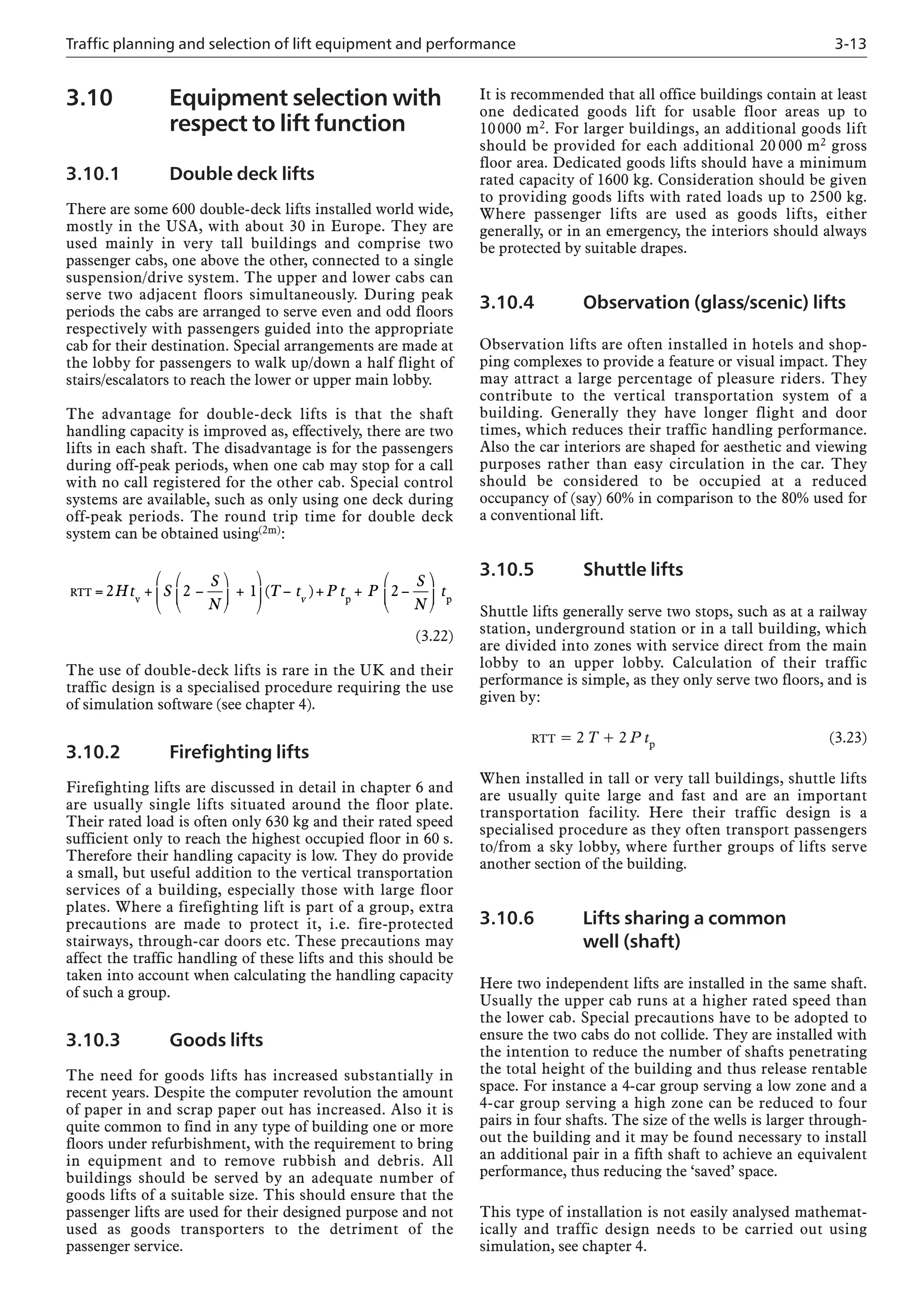 Traffic planning and selection of lift equipment and performance 3-13
3.10 Equipment selection with
respect to lift function
3.10.1 Double deck lifts
There are some 600 double-deck lifts installed world wide,
mostly in the USA, with about 30 in Europe. They are
used mainly in very tall buildings and comprise two
passenger cabs, one above the other, connected to a single
suspension/drive system. The upper and lower cabs can
serve two adjacent floors simultaneously. During peak
periods the cabs are arranged to serve even and odd floors
respectively with passengers guided into the appropriate
cab for their destination. Special arrangements are made at
the lobby for passengers to walk up/down a half flight of
stairs/escalators to reach the lower or upper main lobby.
The advantage for double-deck lifts is that the shaft
handling capacity is improved as, effectively, there are two
lifts in each shaft. The disadvantage is for the passengers
during off-peak periods, when one cab may stop for a call
with no call registered for the other cab. Special control
systems are available, such as only using one deck during
off-peak periods. The round trip time for double deck
system can be obtained using(2m):
(3.22)
The use of double-deck lifts is rare in the UK and their
traffic design is a specialised procedure requiring the use
of simulation software (see chapter 4).
3.10.2 Firefighting lifts
Firefighting lifts are discussed in detail in chapter 6 and
are usually single lifts situated around the floor plate.
Their rated load is often only 630 kg and their rated speed
sufficient only to reach the highest occupied floor in 60 s.
Therefore their handling capacity is low. They do provide
a small, but useful addition to the vertical transportation
services of a building, especially those with large floor
plates. Where a firefighting lift is part of a group, extra
precautions are made to protect it, i.e. fire-protected
stairways, through-car doors etc. These precautions may
affect the traffic handling of these lifts and this should be
taken into account when calculating the handling capacity
of such a group.
3.10.3 Goods lifts
The need for goods lifts has increased substantially in
recent years. Despite the computer revolution the amount
of paper in and scrap paper out has increased. Also it is
quite common to find in any type of building one or more
floors under refurbishment, with the requirement to bring
in equipment and to remove rubbish and debris. All
buildings should be served by an adequate number of
goods lifts of a suitable size. This should ensure that the
passenger lifts are used for their designed purpose and not
used as goods transporters to the detriment of the
passenger service.
RTT
v p
= + −
⎛
⎝
⎜
⎞
⎠
⎟ +
⎛
⎝
⎜
⎞
⎠
⎟ − + + −
⎛
⎝
⎜
2 2 1 2
Ht S
S
N
T t P t P
S
N
v
( )
⎞
⎞
⎠
⎟ tp
It is recommended that all office buildings contain at least
one dedicated goods lift for usable floor areas up to
10000 m2. For larger buildings, an additional goods lift
should be provided for each additional 20 000 m2 gross
floor area. Dedicated goods lifts should have a minimum
rated capacity of 1600 kg. Consideration should be given
to providing goods lifts with rated loads up to 2500 kg.
Where passenger lifts are used as goods lifts, either
generally, or in an emergency, the interiors should always
be protected by suitable drapes.
3.10.4 Observation (glass/scenic) lifts
Observation lifts are often installed in hotels and shop-
ping complexes to provide a feature or visual impact. They
may attract a large percentage of pleasure riders. They
contribute to the vertical transportation system of a
building. Generally they have longer flight and door
times, which reduces their traffic handling performance.
Also the car interiors are shaped for aesthetic and viewing
purposes rather than easy circulation in the car. They
should be considered to be occupied at a reduced
occupancy of (say) 60% in comparison to the 80% used for
a conventional lift.
3.10.5 Shuttle lifts
Shuttle lifts generally serve two stops, such as at a railway
station, underground station or in a tall building, which
are divided into zones with service direct from the main
lobby to an upper lobby. Calculation of their traffic
performance is simple, as they only serve two floors, and is
given by:
RTT = 2 T + 2 P tp (3.23)
When installed in tall or very tall buildings, shuttle lifts
are usually quite large and fast and are an important
transportation facility. Here their traffic design is a
specialised procedure as they often transport passengers
to/from a sky lobby, where further groups of lifts serve
another section of the building.
3.10.6 Lifts sharing a common
well (shaft)
Here two independent lifts are installed in the same shaft.
Usually the upper cab runs at a higher rated speed than
the lower cab. Special precautions have to be adopted to
ensure the two cabs do not collide. They are installed with
the intention to reduce the number of shafts penetrating
the total height of the building and thus release rentable
space. For instance a 4-car group serving a low zone and a
4-car group serving a high zone can be reduced to four
pairs in four shafts. The size of the wells is larger through-
out the building and it may be found necessary to install
an additional pair in a fifth shaft to achieve an equivalent
performance, thus reducing the ‘saved’ space.
This type of installation is not easily analysed mathemat-
ically and traffic design needs to be carried out using
simulation, see chapter 4.
 