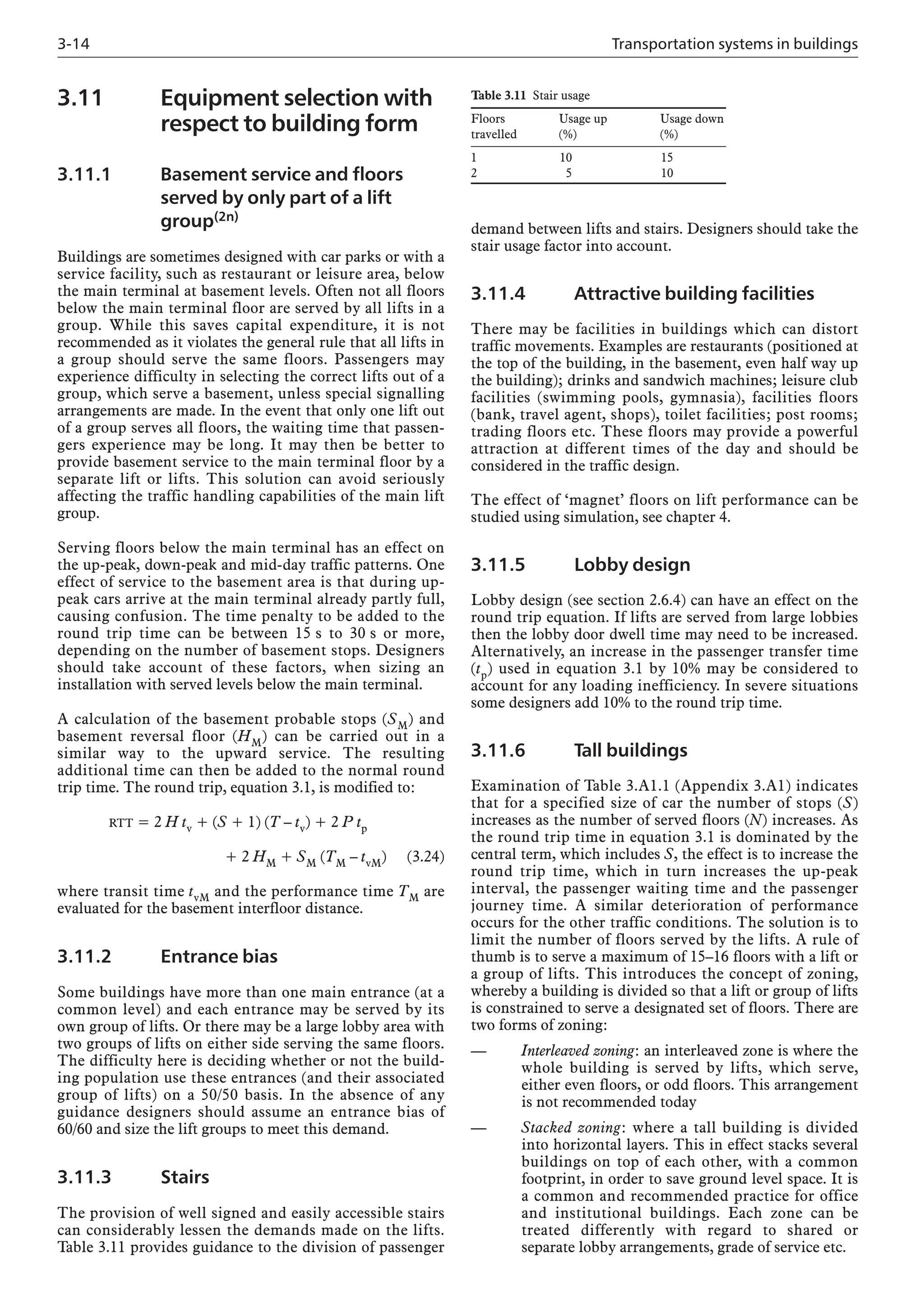 3-14 Transportation systems in buildings
3.11 Equipment selection with
respect to building form
3.11.1 Basement service and floors
served by only part of a lift
group(2n)
Buildings are sometimes designed with car parks or with a
service facility, such as restaurant or leisure area, below
the main terminal at basement levels. Often not all floors
below the main terminal floor are served by all lifts in a
group. While this saves capital expenditure, it is not
recommended as it violates the general rule that all lifts in
a group should serve the same floors. Passengers may
experience difficulty in selecting the correct lifts out of a
group, which serve a basement, unless special signalling
arrangements are made. In the event that only one lift out
of a group serves all floors, the waiting time that passen-
gers experience may be long. It may then be better to
provide basement service to the main terminal floor by a
separate lift or lifts. This solution can avoid seriously
affecting the traffic handling capabilities of the main lift
group.
Serving floors below the main terminal has an effect on
the up-peak, down-peak and mid-day traffic patterns. One
effect of service to the basement area is that during up-
peak cars arrive at the main terminal already partly full,
causing confusion. The time penalty to be added to the
round trip time can be between 15 s to 30 s or more,
depending on the number of basement stops. Designers
should take account of these factors, when sizing an
installation with served levels below the main terminal.
A calculation of the basement probable stops (SM) and
basement reversal floor (HM) can be carried out in a
similar way to the upward service. The resulting
additional time can then be added to the normal round
trip time. The round trip, equation 3.1, is modified to:
RTT = 2 H tv + (S + 1) (T – tv) + 2 P tp
+ 2 HM + SM (TM – tvM) (3.24)
where transit time tvM and the performance time TM are
evaluated for the basement interfloor distance.
3.11.2 Entrance bias
Some buildings have more than one main entrance (at a
common level) and each entrance may be served by its
own group of lifts. Or there may be a large lobby area with
two groups of lifts on either side serving the same floors.
The difficulty here is deciding whether or not the build-
ing population use these entrances (and their associated
group of lifts) on a 50/50 basis. In the absence of any
guidance designers should assume an entrance bias of
60/60 and size the lift groups to meet this demand.
3.11.3 Stairs
The provision of well signed and easily accessible stairs
can considerably lessen the demands made on the lifts.
Table 3.11 provides guidance to the division of passenger
demand between lifts and stairs. Designers should take the
stair usage factor into account.
3.11.4 Attractive building facilities
There may be facilities in buildings which can distort
traffic movements. Examples are restaurants (positioned at
the top of the building, in the basement, even half way up
the building); drinks and sandwich machines; leisure club
facilities (swimming pools, gymnasia), facilities floors
(bank, travel agent, shops), toilet facilities; post rooms;
trading floors etc. These floors may provide a powerful
attraction at different times of the day and should be
considered in the traffic design.
The effect of ‘magnet’ floors on lift performance can be
studied using simulation, see chapter 4.
3.11.5 Lobby design
Lobby design (see section 2.6.4) can have an effect on the
round trip equation. If lifts are served from large lobbies
then the lobby door dwell time may need to be increased.
Alternatively, an increase in the passenger transfer time
(tp) used in equation 3.1 by 10% may be considered to
account for any loading inefficiency. In severe situations
some designers add 10% to the round trip time.
3.11.6 Tall buildings
Examination of Table 3.A1.1 (Appendix 3.A1) indicates
that for a specified size of car the number of stops (S)
increases as the number of served floors (N) increases. As
the round trip time in equation 3.1 is dominated by the
central term, which includes S, the effect is to increase the
round trip time, which in turn increases the up-peak
interval, the passenger waiting time and the passenger
journey time. A similar deterioration of performance
occurs for the other traffic conditions. The solution is to
limit the number of floors served by the lifts. A rule of
thumb is to serve a maximum of 15–16 floors with a lift or
a group of lifts. This introduces the concept of zoning,
whereby a building is divided so that a lift or group of lifts
is constrained to serve a designated set of floors. There are
two forms of zoning:
— Interleaved zoning: an interleaved zone is where the
whole building is served by lifts, which serve,
either even floors, or odd floors. This arrangement
is not recommended today
— Stacked zoning: where a tall building is divided
into horizontal layers. This in effect stacks several
buildings on top of each other, with a common
footprint, in order to save ground level space. It is
a common and recommended practice for office
and institutional buildings. Each zone can be
treated differently with regard to shared or
separate lobby arrangements, grade of service etc.
Table 3.11 Stair usage
Floors Usage up Usage down
travelled (%) (%)
1 10 15
2 5 10
 