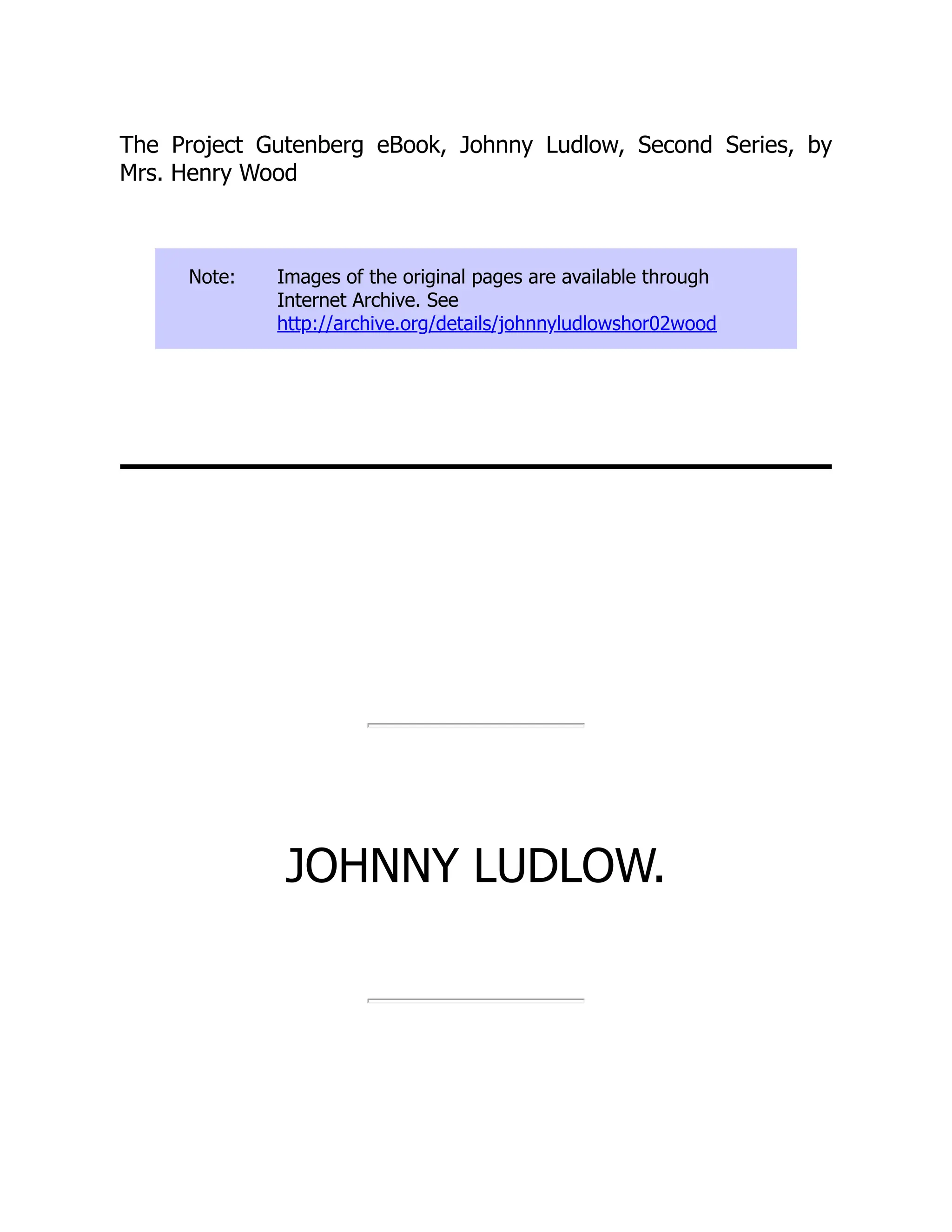 The Project Gutenberg eBook, Johnny Ludlow, Second Series, by
Mrs. Henry Wood
Note: Images of the original pages are available through
Internet Archive. See
http://archive.org/details/johnnyludlowshor02wood
JOHNNY LUDLOW.
 