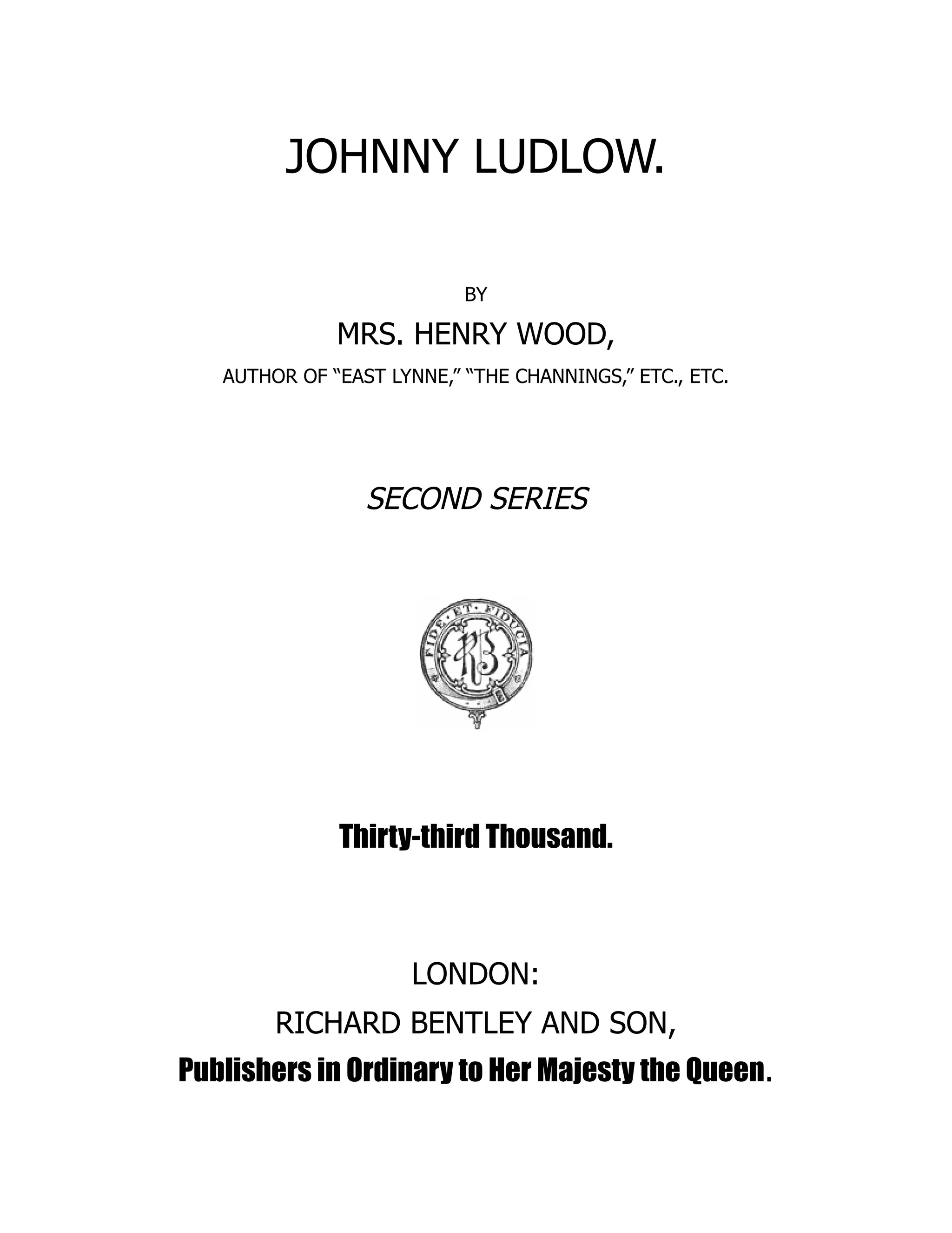 JOHNNY LUDLOW.
BY
MRS. HENRY WOOD,
AUTHOR OF “EAST LYNNE,” “THE CHANNINGS,” ETC., ETC.
SECOND SERIES
Thirty-third Thousand.
LONDON:
RICHARD BENTLEY AND SON,
Publishers in Ordinary to Her Majesty the Queen.
 