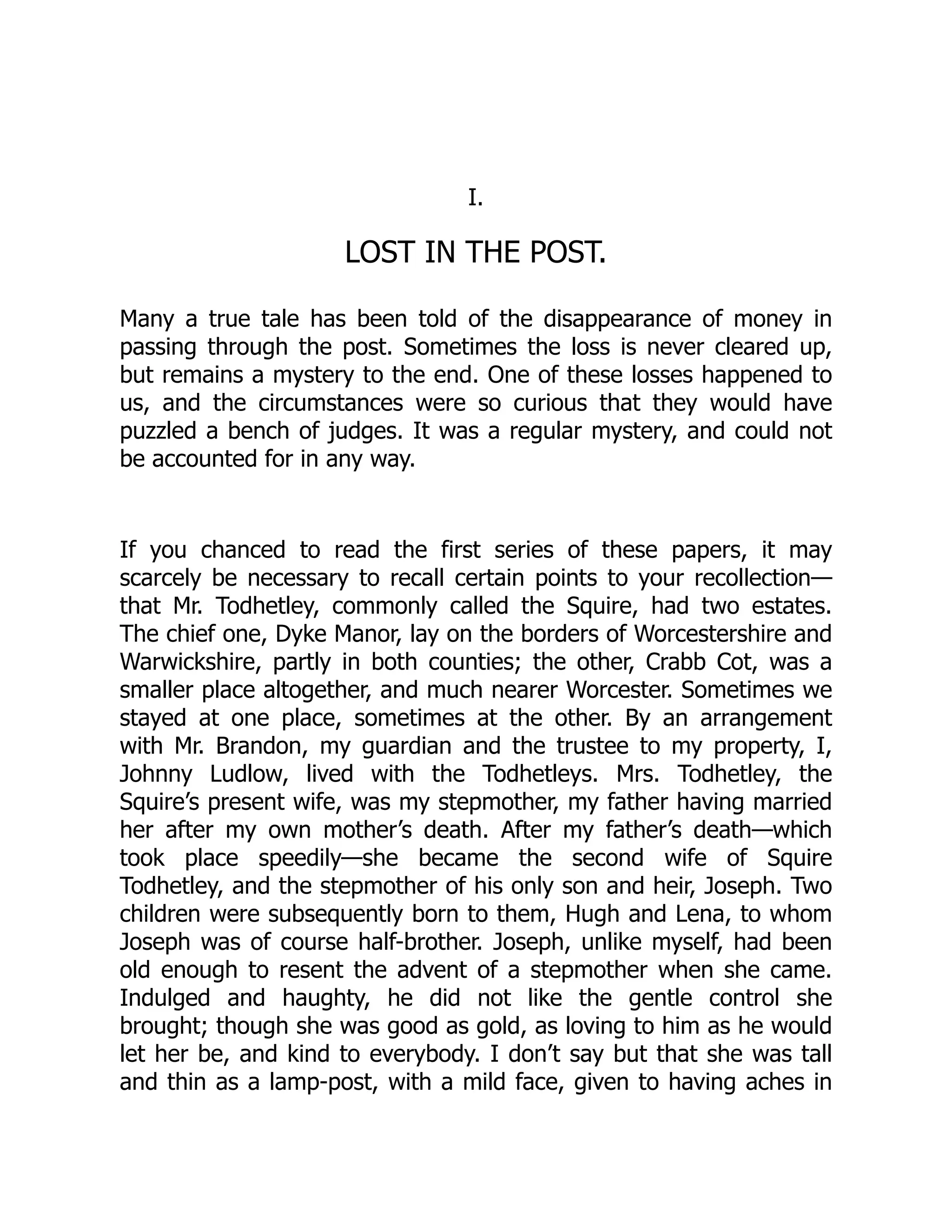 I.
LOST IN THE POST.
Many a true tale has been told of the disappearance of money in
passing through the post. Sometimes the loss is never cleared up,
but remains a mystery to the end. One of these losses happened to
us, and the circumstances were so curious that they would have
puzzled a bench of judges. It was a regular mystery, and could not
be accounted for in any way.
If you chanced to read the first series of these papers, it may
scarcely be necessary to recall certain points to your recollection—
that Mr. Todhetley, commonly called the Squire, had two estates.
The chief one, Dyke Manor, lay on the borders of Worcestershire and
Warwickshire, partly in both counties; the other, Crabb Cot, was a
smaller place altogether, and much nearer Worcester. Sometimes we
stayed at one place, sometimes at the other. By an arrangement
with Mr. Brandon, my guardian and the trustee to my property, I,
Johnny Ludlow, lived with the Todhetleys. Mrs. Todhetley, the
Squire’s present wife, was my stepmother, my father having married
her after my own mother’s death. After my father’s death—which
took place speedily—she became the second wife of Squire
Todhetley, and the stepmother of his only son and heir, Joseph. Two
children were subsequently born to them, Hugh and Lena, to whom
Joseph was of course half-brother. Joseph, unlike myself, had been
old enough to resent the advent of a stepmother when she came.
Indulged and haughty, he did not like the gentle control she
brought; though she was good as gold, as loving to him as he would
let her be, and kind to everybody. I don’t say but that she was tall
and thin as a lamp-post, with a mild face, given to having aches in
 