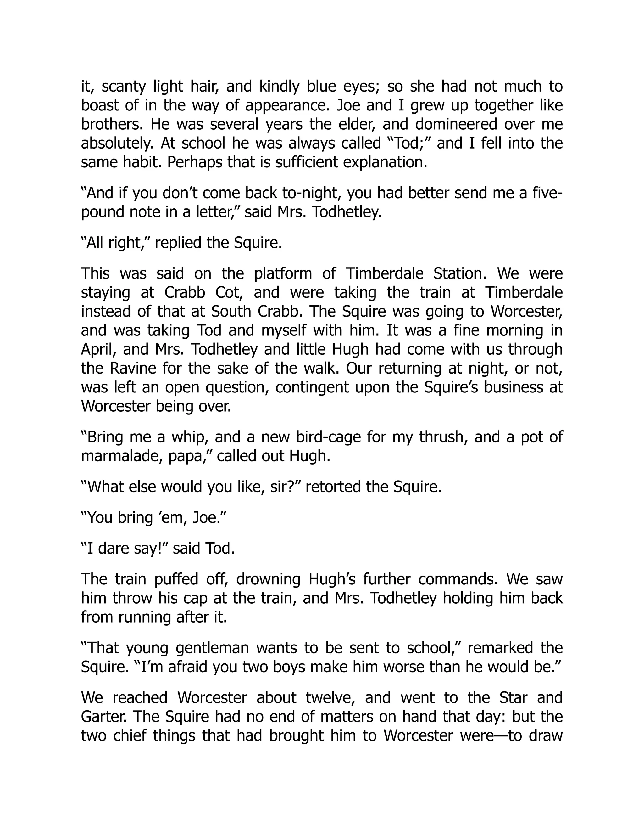 it, scanty light hair, and kindly blue eyes; so she had not much to
boast of in the way of appearance. Joe and I grew up together like
brothers. He was several years the elder, and domineered over me
absolutely. At school he was always called “Tod;” and I fell into the
same habit. Perhaps that is sufficient explanation.
“And if you don’t come back to-night, you had better send me a five-
pound note in a letter,” said Mrs. Todhetley.
“All right,” replied the Squire.
This was said on the platform of Timberdale Station. We were
staying at Crabb Cot, and were taking the train at Timberdale
instead of that at South Crabb. The Squire was going to Worcester,
and was taking Tod and myself with him. It was a fine morning in
April, and Mrs. Todhetley and little Hugh had come with us through
the Ravine for the sake of the walk. Our returning at night, or not,
was left an open question, contingent upon the Squire’s business at
Worcester being over.
“Bring me a whip, and a new bird-cage for my thrush, and a pot of
marmalade, papa,” called out Hugh.
“What else would you like, sir?” retorted the Squire.
“You bring ’em, Joe.”
“I dare say!” said Tod.
The train puffed off, drowning Hugh’s further commands. We saw
him throw his cap at the train, and Mrs. Todhetley holding him back
from running after it.
“That young gentleman wants to be sent to school,” remarked the
Squire. “I’m afraid you two boys make him worse than he would be.”
We reached Worcester about twelve, and went to the Star and
Garter. The Squire had no end of matters on hand that day: but the
two chief things that had brought him to Worcester were—to draw
 