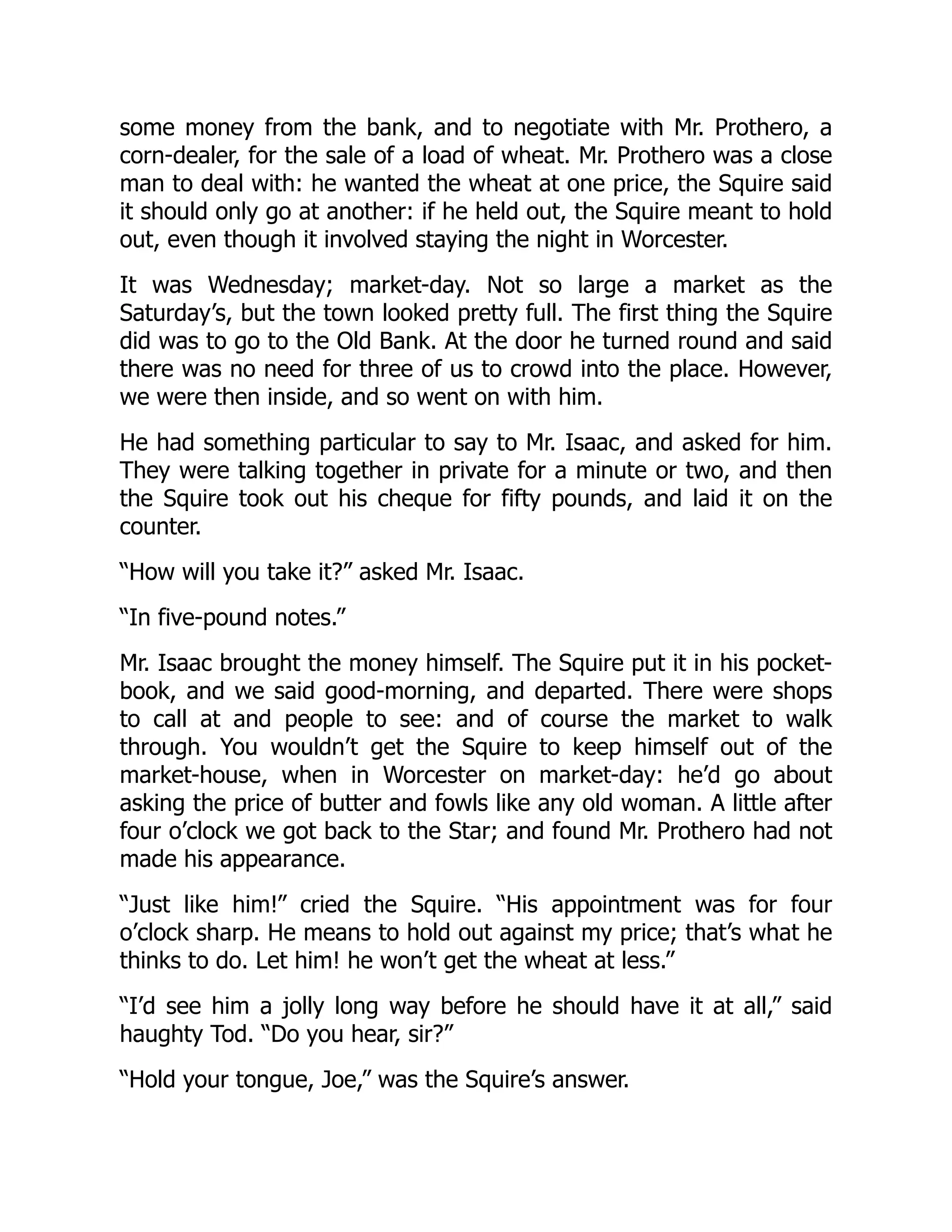 some money from the bank, and to negotiate with Mr. Prothero, a
corn-dealer, for the sale of a load of wheat. Mr. Prothero was a close
man to deal with: he wanted the wheat at one price, the Squire said
it should only go at another: if he held out, the Squire meant to hold
out, even though it involved staying the night in Worcester.
It was Wednesday; market-day. Not so large a market as the
Saturday’s, but the town looked pretty full. The first thing the Squire
did was to go to the Old Bank. At the door he turned round and said
there was no need for three of us to crowd into the place. However,
we were then inside, and so went on with him.
He had something particular to say to Mr. Isaac, and asked for him.
They were talking together in private for a minute or two, and then
the Squire took out his cheque for fifty pounds, and laid it on the
counter.
“How will you take it?” asked Mr. Isaac.
“In five-pound notes.”
Mr. Isaac brought the money himself. The Squire put it in his pocket-
book, and we said good-morning, and departed. There were shops
to call at and people to see: and of course the market to walk
through. You wouldn’t get the Squire to keep himself out of the
market-house, when in Worcester on market-day: he’d go about
asking the price of butter and fowls like any old woman. A little after
four o’clock we got back to the Star; and found Mr. Prothero had not
made his appearance.
“Just like him!” cried the Squire. “His appointment was for four
o’clock sharp. He means to hold out against my price; that’s what he
thinks to do. Let him! he won’t get the wheat at less.”
“I’d see him a jolly long way before he should have it at all,” said
haughty Tod. “Do you hear, sir?”
“Hold your tongue, Joe,” was the Squire’s answer.
 