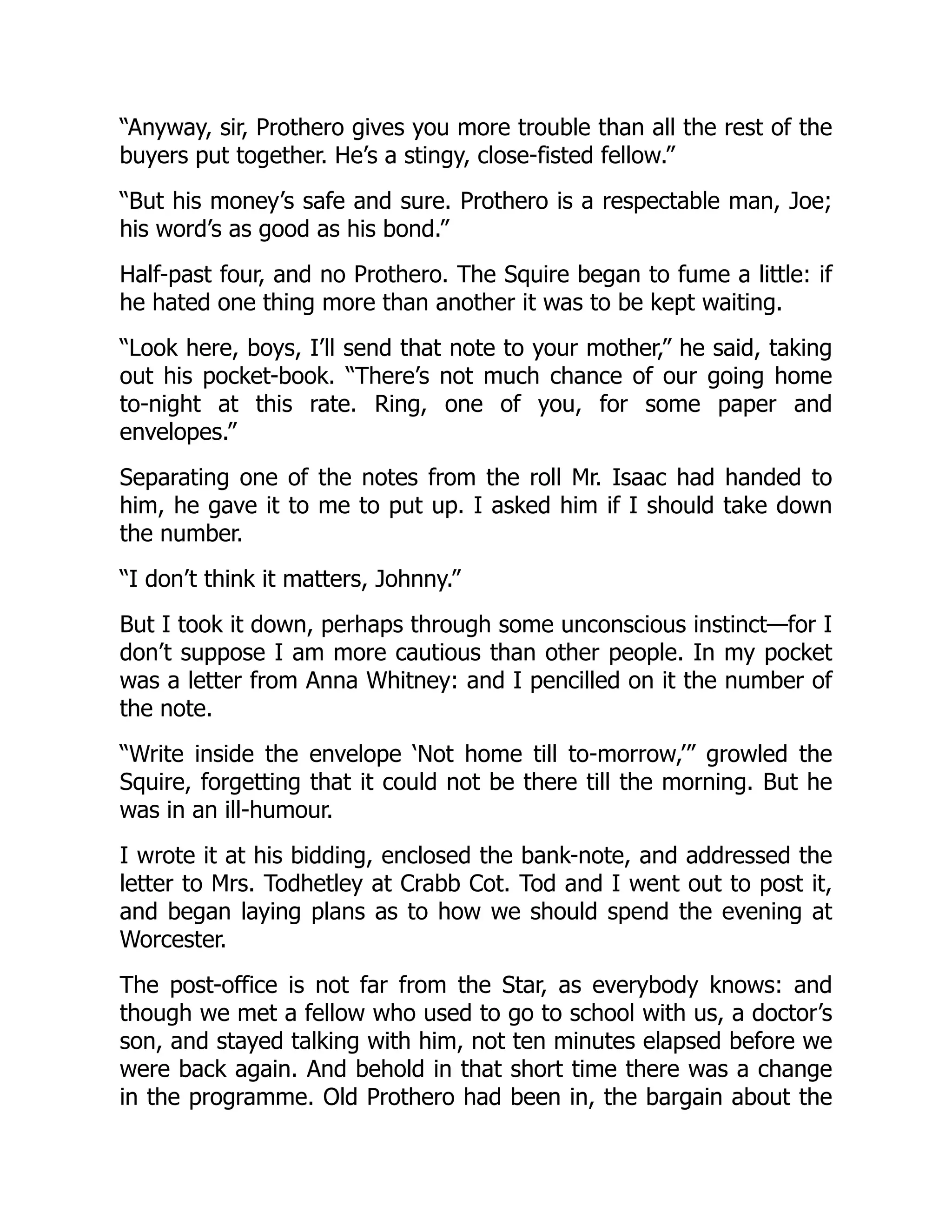 “Anyway, sir, Prothero gives you more trouble than all the rest of the
buyers put together. He’s a stingy, close-fisted fellow.”
“But his money’s safe and sure. Prothero is a respectable man, Joe;
his word’s as good as his bond.”
Half-past four, and no Prothero. The Squire began to fume a little: if
he hated one thing more than another it was to be kept waiting.
“Look here, boys, I’ll send that note to your mother,” he said, taking
out his pocket-book. “There’s not much chance of our going home
to-night at this rate. Ring, one of you, for some paper and
envelopes.”
Separating one of the notes from the roll Mr. Isaac had handed to
him, he gave it to me to put up. I asked him if I should take down
the number.
“I don’t think it matters, Johnny.”
But I took it down, perhaps through some unconscious instinct—for I
don’t suppose I am more cautious than other people. In my pocket
was a letter from Anna Whitney: and I pencilled on it the number of
the note.
“Write inside the envelope ‘Not home till to-morrow,’” growled the
Squire, forgetting that it could not be there till the morning. But he
was in an ill-humour.
I wrote it at his bidding, enclosed the bank-note, and addressed the
letter to Mrs. Todhetley at Crabb Cot. Tod and I went out to post it,
and began laying plans as to how we should spend the evening at
Worcester.
The post-office is not far from the Star, as everybody knows: and
though we met a fellow who used to go to school with us, a doctor’s
son, and stayed talking with him, not ten minutes elapsed before we
were back again. And behold in that short time there was a change
in the programme. Old Prothero had been in, the bargain about the
 