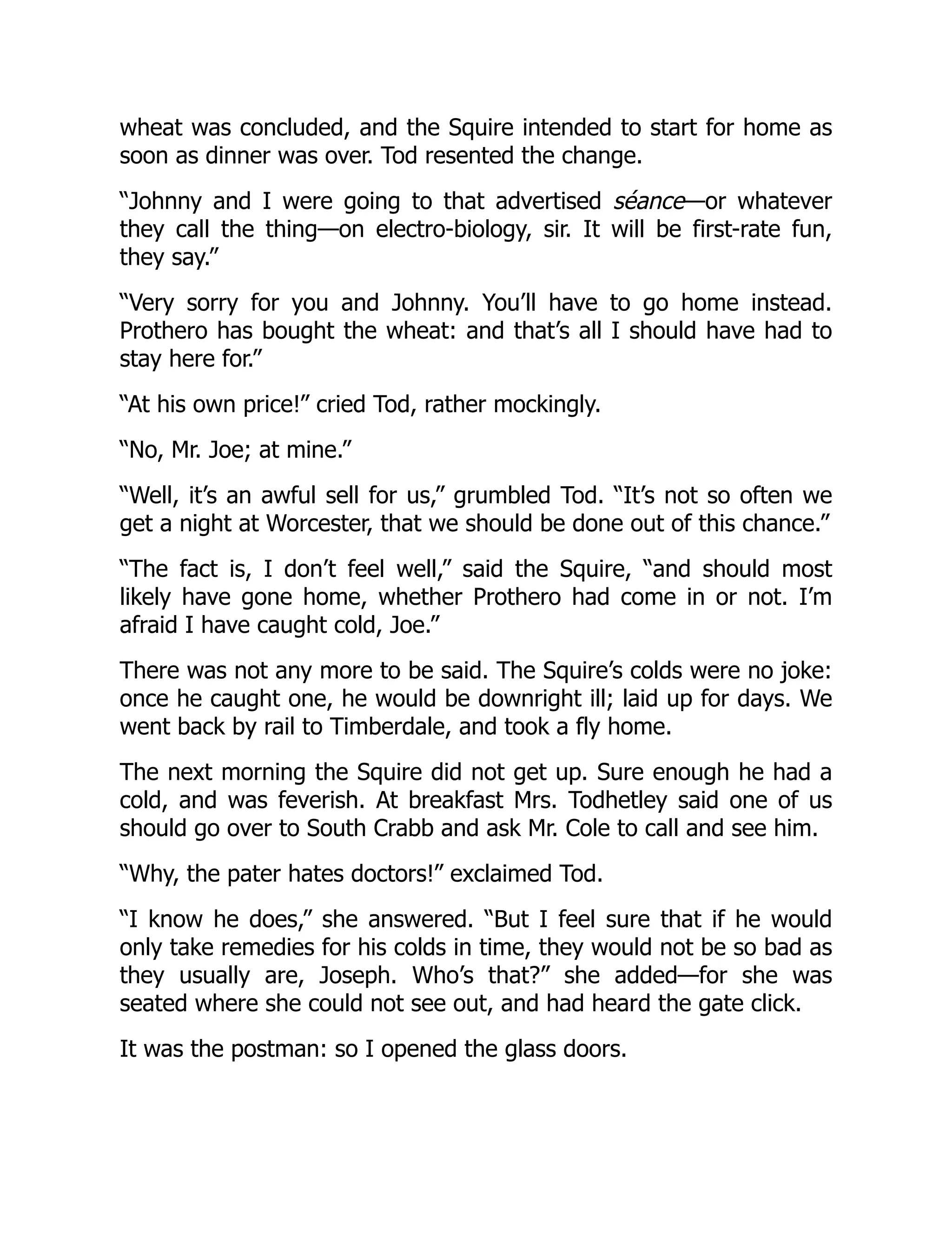 wheat was concluded, and the Squire intended to start for home as
soon as dinner was over. Tod resented the change.
“Johnny and I were going to that advertised séance—or whatever
they call the thing—on electro-biology, sir. It will be first-rate fun,
they say.”
“Very sorry for you and Johnny. You’ll have to go home instead.
Prothero has bought the wheat: and that’s all I should have had to
stay here for.”
“At his own price!” cried Tod, rather mockingly.
“No, Mr. Joe; at mine.”
“Well, it’s an awful sell for us,” grumbled Tod. “It’s not so often we
get a night at Worcester, that we should be done out of this chance.”
“The fact is, I don’t feel well,” said the Squire, “and should most
likely have gone home, whether Prothero had come in or not. I’m
afraid I have caught cold, Joe.”
There was not any more to be said. The Squire’s colds were no joke:
once he caught one, he would be downright ill; laid up for days. We
went back by rail to Timberdale, and took a fly home.
The next morning the Squire did not get up. Sure enough he had a
cold, and was feverish. At breakfast Mrs. Todhetley said one of us
should go over to South Crabb and ask Mr. Cole to call and see him.
“Why, the pater hates doctors!” exclaimed Tod.
“I know he does,” she answered. “But I feel sure that if he would
only take remedies for his colds in time, they would not be so bad as
they usually are, Joseph. Who’s that?” she added—for she was
seated where she could not see out, and had heard the gate click.
It was the postman: so I opened the glass doors.
 