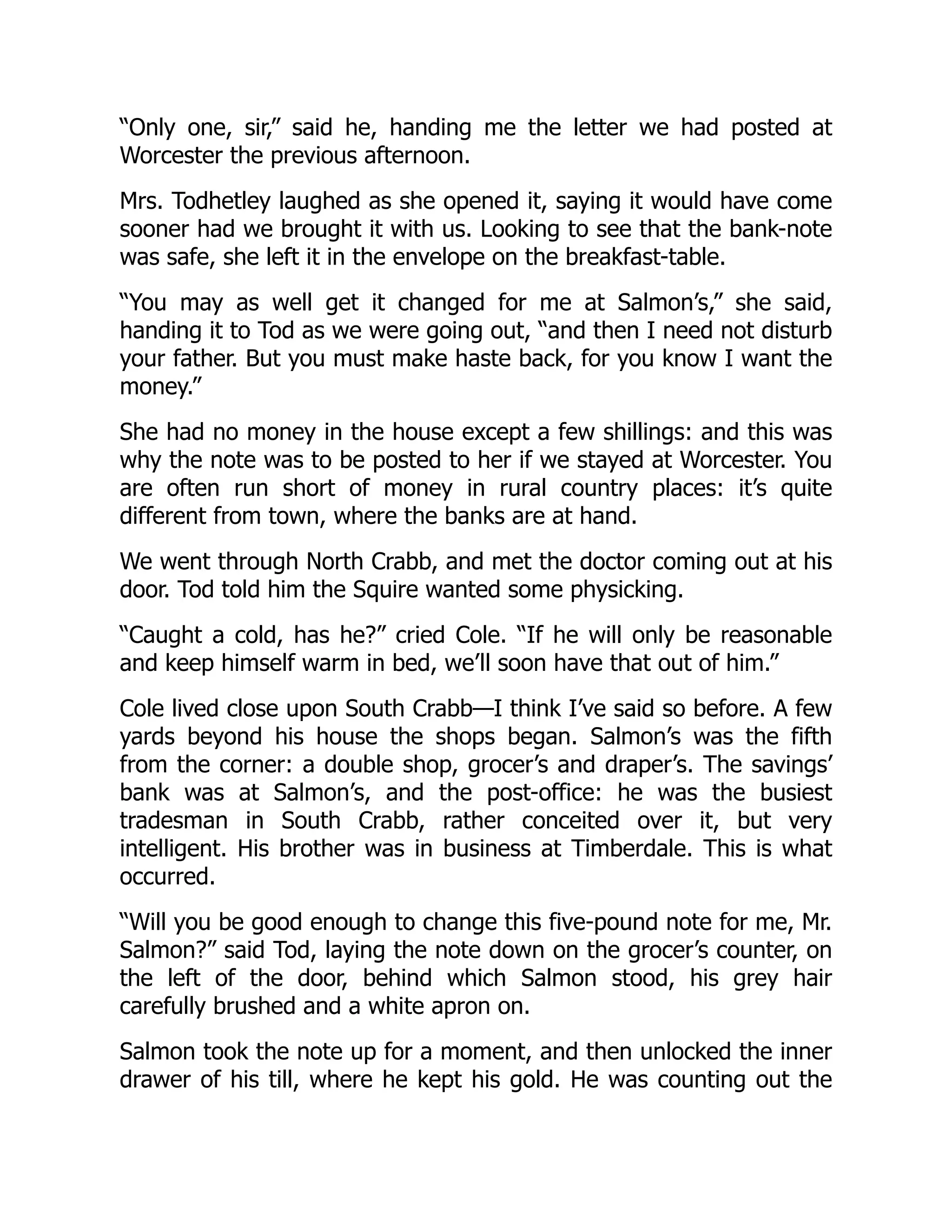 “Only one, sir,” said he, handing me the letter we had posted at
Worcester the previous afternoon.
Mrs. Todhetley laughed as she opened it, saying it would have come
sooner had we brought it with us. Looking to see that the bank-note
was safe, she left it in the envelope on the breakfast-table.
“You may as well get it changed for me at Salmon’s,” she said,
handing it to Tod as we were going out, “and then I need not disturb
your father. But you must make haste back, for you know I want the
money.”
She had no money in the house except a few shillings: and this was
why the note was to be posted to her if we stayed at Worcester. You
are often run short of money in rural country places: it’s quite
different from town, where the banks are at hand.
We went through North Crabb, and met the doctor coming out at his
door. Tod told him the Squire wanted some physicking.
“Caught a cold, has he?” cried Cole. “If he will only be reasonable
and keep himself warm in bed, we’ll soon have that out of him.”
Cole lived close upon South Crabb—I think I’ve said so before. A few
yards beyond his house the shops began. Salmon’s was the fifth
from the corner: a double shop, grocer’s and draper’s. The savings’
bank was at Salmon’s, and the post-office: he was the busiest
tradesman in South Crabb, rather conceited over it, but very
intelligent. His brother was in business at Timberdale. This is what
occurred.
“Will you be good enough to change this five-pound note for me, Mr.
Salmon?” said Tod, laying the note down on the grocer’s counter, on
the left of the door, behind which Salmon stood, his grey hair
carefully brushed and a white apron on.
Salmon took the note up for a moment, and then unlocked the inner
drawer of his till, where he kept his gold. He was counting out the
 