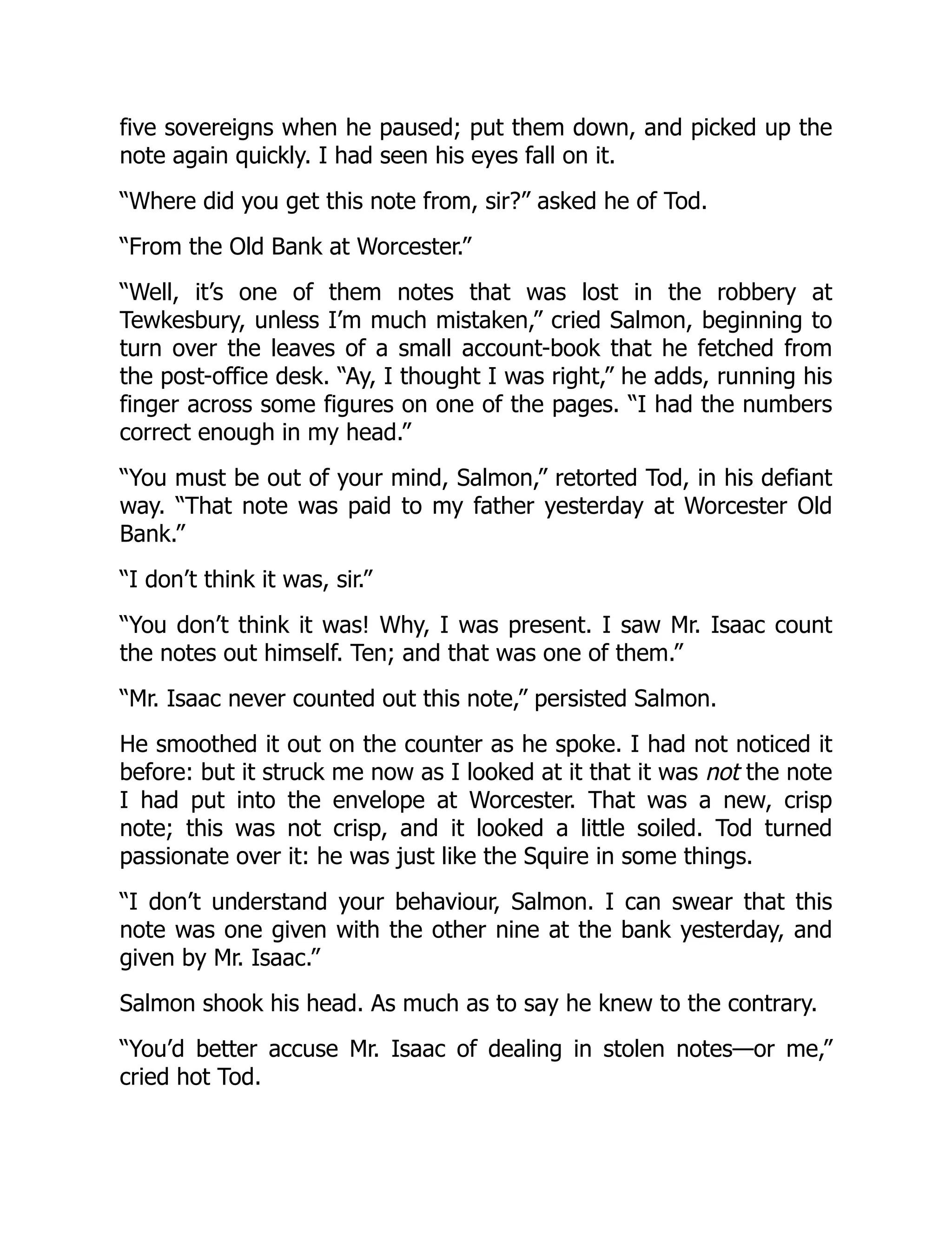 five sovereigns when he paused; put them down, and picked up the
note again quickly. I had seen his eyes fall on it.
“Where did you get this note from, sir?” asked he of Tod.
“From the Old Bank at Worcester.”
“Well, it’s one of them notes that was lost in the robbery at
Tewkesbury, unless I’m much mistaken,” cried Salmon, beginning to
turn over the leaves of a small account-book that he fetched from
the post-office desk. “Ay, I thought I was right,” he adds, running his
finger across some figures on one of the pages. “I had the numbers
correct enough in my head.”
“You must be out of your mind, Salmon,” retorted Tod, in his defiant
way. “That note was paid to my father yesterday at Worcester Old
Bank.”
“I don’t think it was, sir.”
“You don’t think it was! Why, I was present. I saw Mr. Isaac count
the notes out himself. Ten; and that was one of them.”
“Mr. Isaac never counted out this note,” persisted Salmon.
He smoothed it out on the counter as he spoke. I had not noticed it
before: but it struck me now as I looked at it that it was not the note
I had put into the envelope at Worcester. That was a new, crisp
note; this was not crisp, and it looked a little soiled. Tod turned
passionate over it: he was just like the Squire in some things.
“I don’t understand your behaviour, Salmon. I can swear that this
note was one given with the other nine at the bank yesterday, and
given by Mr. Isaac.”
Salmon shook his head. As much as to say he knew to the contrary.
“You’d better accuse Mr. Isaac of dealing in stolen notes—or me,”
cried hot Tod.
 