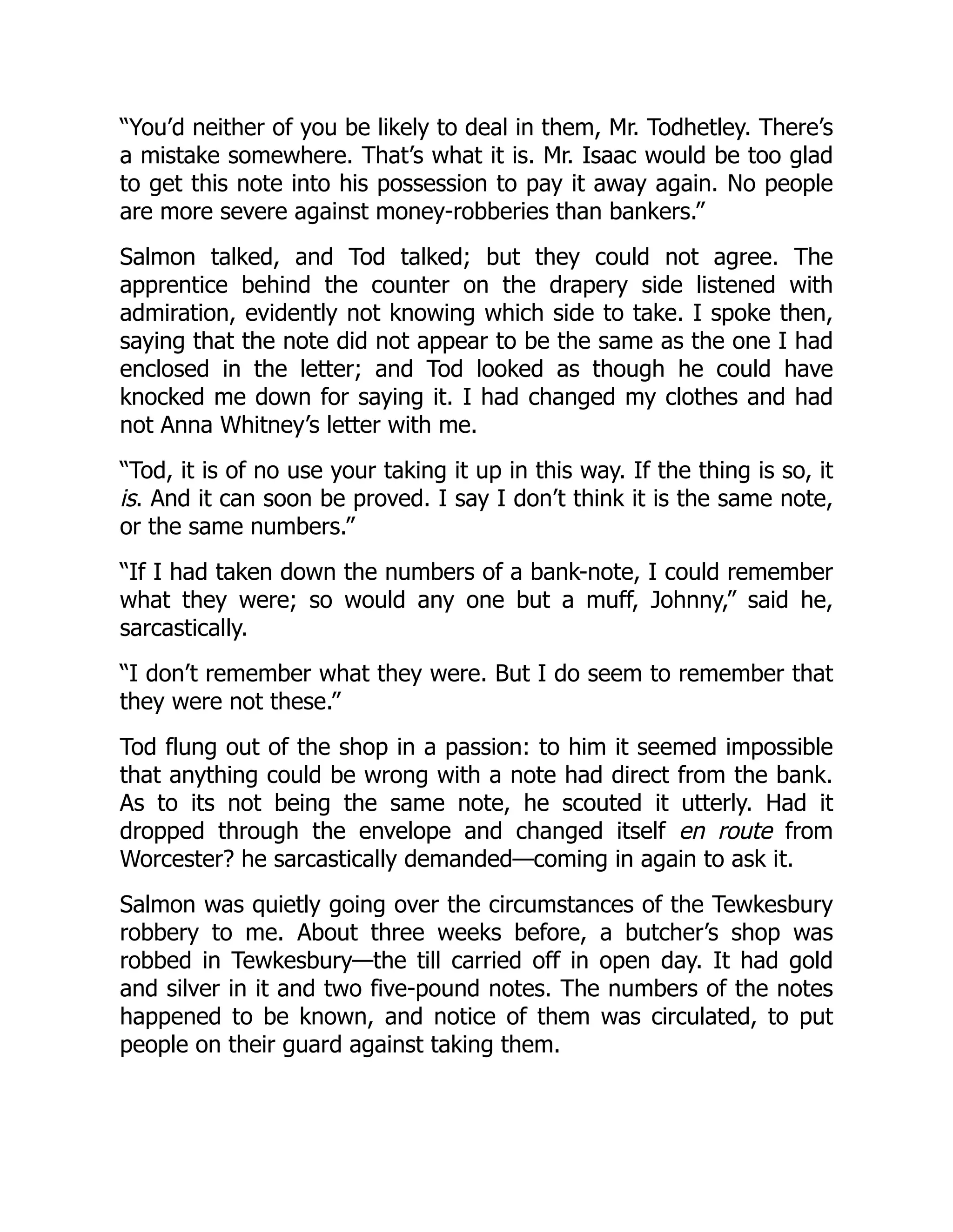“You’d neither of you be likely to deal in them, Mr. Todhetley. There’s
a mistake somewhere. That’s what it is. Mr. Isaac would be too glad
to get this note into his possession to pay it away again. No people
are more severe against money-robberies than bankers.”
Salmon talked, and Tod talked; but they could not agree. The
apprentice behind the counter on the drapery side listened with
admiration, evidently not knowing which side to take. I spoke then,
saying that the note did not appear to be the same as the one I had
enclosed in the letter; and Tod looked as though he could have
knocked me down for saying it. I had changed my clothes and had
not Anna Whitney’s letter with me.
“Tod, it is of no use your taking it up in this way. If the thing is so, it
is. And it can soon be proved. I say I don’t think it is the same note,
or the same numbers.”
“If I had taken down the numbers of a bank-note, I could remember
what they were; so would any one but a muff, Johnny,” said he,
sarcastically.
“I don’t remember what they were. But I do seem to remember that
they were not these.”
Tod flung out of the shop in a passion: to him it seemed impossible
that anything could be wrong with a note had direct from the bank.
As to its not being the same note, he scouted it utterly. Had it
dropped through the envelope and changed itself en route from
Worcester? he sarcastically demanded—coming in again to ask it.
Salmon was quietly going over the circumstances of the Tewkesbury
robbery to me. About three weeks before, a butcher’s shop was
robbed in Tewkesbury—the till carried off in open day. It had gold
and silver in it and two five-pound notes. The numbers of the notes
happened to be known, and notice of them was circulated, to put
people on their guard against taking them.
 