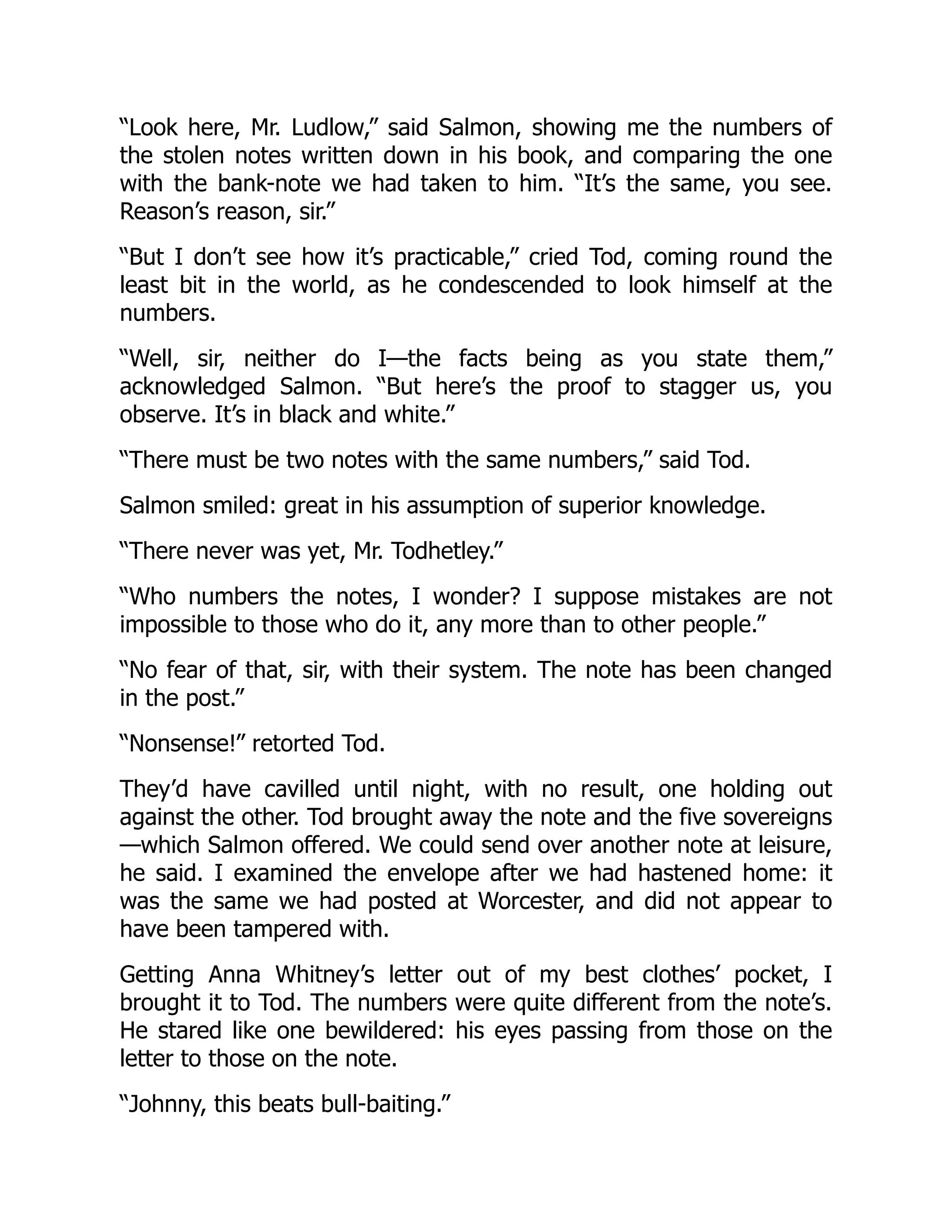 “Look here, Mr. Ludlow,” said Salmon, showing me the numbers of
the stolen notes written down in his book, and comparing the one
with the bank-note we had taken to him. “It’s the same, you see.
Reason’s reason, sir.”
“But I don’t see how it’s practicable,” cried Tod, coming round the
least bit in the world, as he condescended to look himself at the
numbers.
“Well, sir, neither do I—the facts being as you state them,”
acknowledged Salmon. “But here’s the proof to stagger us, you
observe. It’s in black and white.”
“There must be two notes with the same numbers,” said Tod.
Salmon smiled: great in his assumption of superior knowledge.
“There never was yet, Mr. Todhetley.”
“Who numbers the notes, I wonder? I suppose mistakes are not
impossible to those who do it, any more than to other people.”
“No fear of that, sir, with their system. The note has been changed
in the post.”
“Nonsense!” retorted Tod.
They’d have cavilled until night, with no result, one holding out
against the other. Tod brought away the note and the five sovereigns
—which Salmon offered. We could send over another note at leisure,
he said. I examined the envelope after we had hastened home: it
was the same we had posted at Worcester, and did not appear to
have been tampered with.
Getting Anna Whitney’s letter out of my best clothes’ pocket, I
brought it to Tod. The numbers were quite different from the note’s.
He stared like one bewildered: his eyes passing from those on the
letter to those on the note.
“Johnny, this beats bull-baiting.”
 