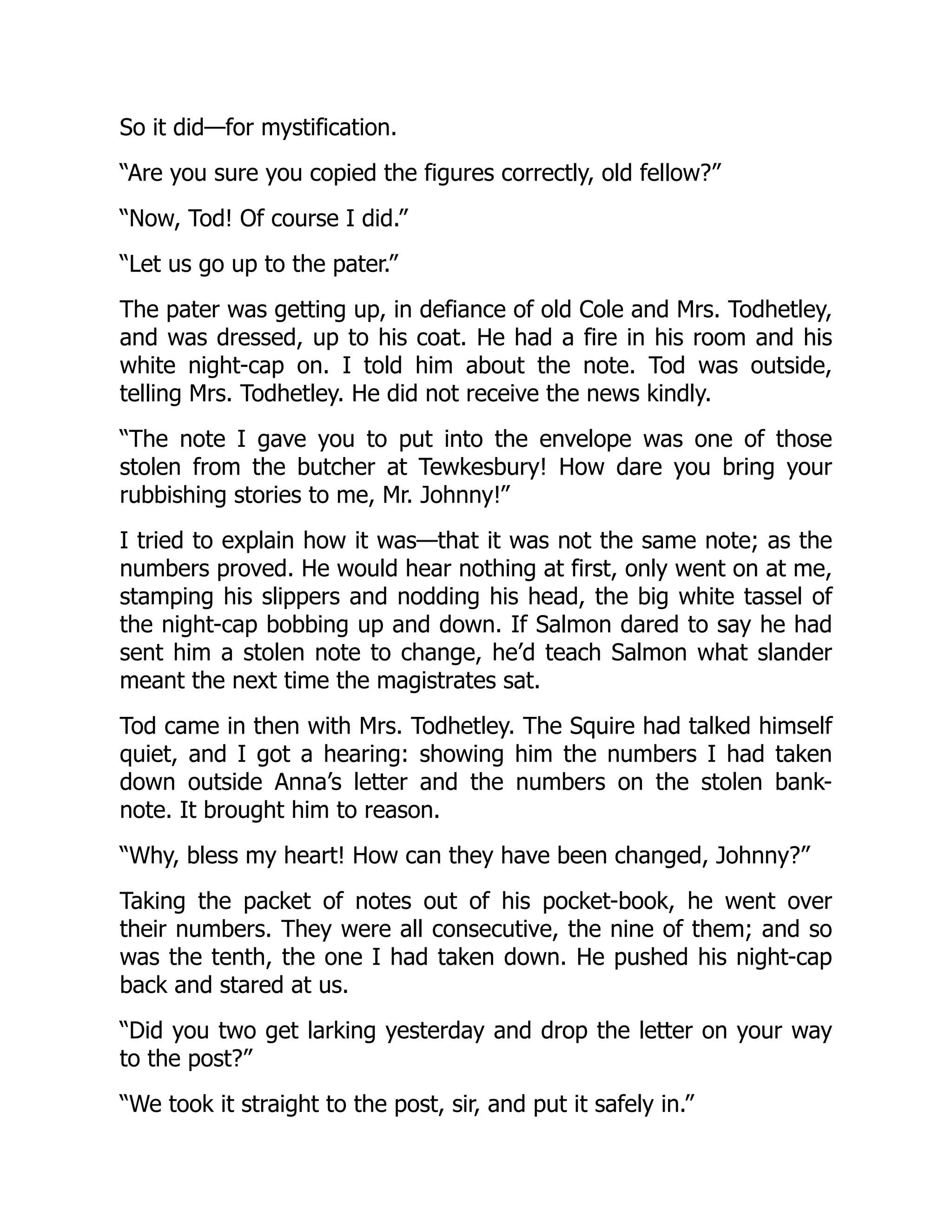So it did—for mystification.
“Are you sure you copied the figures correctly, old fellow?”
“Now, Tod! Of course I did.”
“Let us go up to the pater.”
The pater was getting up, in defiance of old Cole and Mrs. Todhetley,
and was dressed, up to his coat. He had a fire in his room and his
white night-cap on. I told him about the note. Tod was outside,
telling Mrs. Todhetley. He did not receive the news kindly.
“The note I gave you to put into the envelope was one of those
stolen from the butcher at Tewkesbury! How dare you bring your
rubbishing stories to me, Mr. Johnny!”
I tried to explain how it was—that it was not the same note; as the
numbers proved. He would hear nothing at first, only went on at me,
stamping his slippers and nodding his head, the big white tassel of
the night-cap bobbing up and down. If Salmon dared to say he had
sent him a stolen note to change, he’d teach Salmon what slander
meant the next time the magistrates sat.
Tod came in then with Mrs. Todhetley. The Squire had talked himself
quiet, and I got a hearing: showing him the numbers I had taken
down outside Anna’s letter and the numbers on the stolen bank-
note. It brought him to reason.
“Why, bless my heart! How can they have been changed, Johnny?”
Taking the packet of notes out of his pocket-book, he went over
their numbers. They were all consecutive, the nine of them; and so
was the tenth, the one I had taken down. He pushed his night-cap
back and stared at us.
“Did you two get larking yesterday and drop the letter on your way
to the post?”
“We took it straight to the post, sir, and put it safely in.”
 