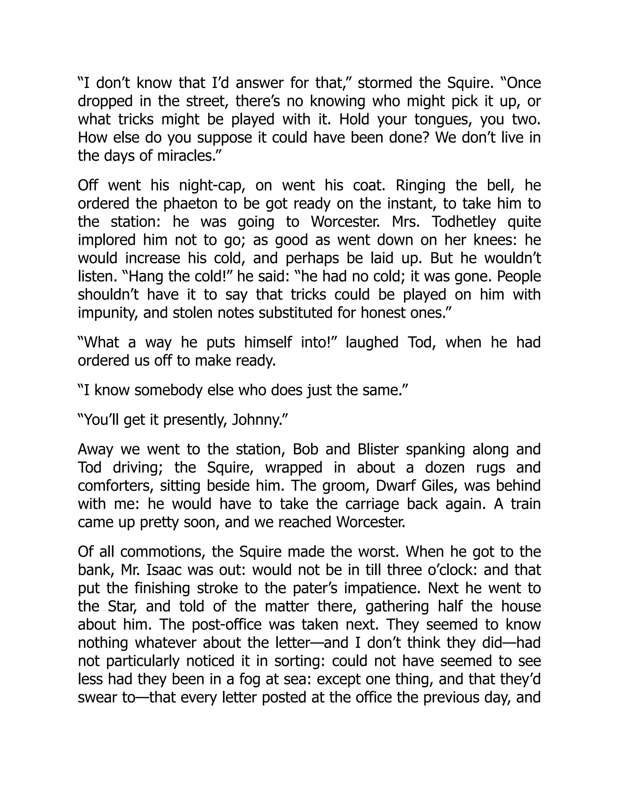 “I don’t know that I’d answer for that,” stormed the Squire. “Once
dropped in the street, there’s no knowing who might pick it up, or
what tricks might be played with it. Hold your tongues, you two.
How else do you suppose it could have been done? We don’t live in
the days of miracles.”
Off went his night-cap, on went his coat. Ringing the bell, he
ordered the phaeton to be got ready on the instant, to take him to
the station: he was going to Worcester. Mrs. Todhetley quite
implored him not to go; as good as went down on her knees: he
would increase his cold, and perhaps be laid up. But he wouldn’t
listen. “Hang the cold!” he said: “he had no cold; it was gone. People
shouldn’t have it to say that tricks could be played on him with
impunity, and stolen notes substituted for honest ones.”
“What a way he puts himself into!” laughed Tod, when he had
ordered us off to make ready.
“I know somebody else who does just the same.”
“You’ll get it presently, Johnny.”
Away we went to the station, Bob and Blister spanking along and
Tod driving; the Squire, wrapped in about a dozen rugs and
comforters, sitting beside him. The groom, Dwarf Giles, was behind
with me: he would have to take the carriage back again. A train
came up pretty soon, and we reached Worcester.
Of all commotions, the Squire made the worst. When he got to the
bank, Mr. Isaac was out: would not be in till three o’clock: and that
put the finishing stroke to the pater’s impatience. Next he went to
the Star, and told of the matter there, gathering half the house
about him. The post-office was taken next. They seemed to know
nothing whatever about the letter—and I don’t think they did—had
not particularly noticed it in sorting: could not have seemed to see
less had they been in a fog at sea: except one thing, and that they’d
swear to—that every letter posted at the office the previous day, and
 