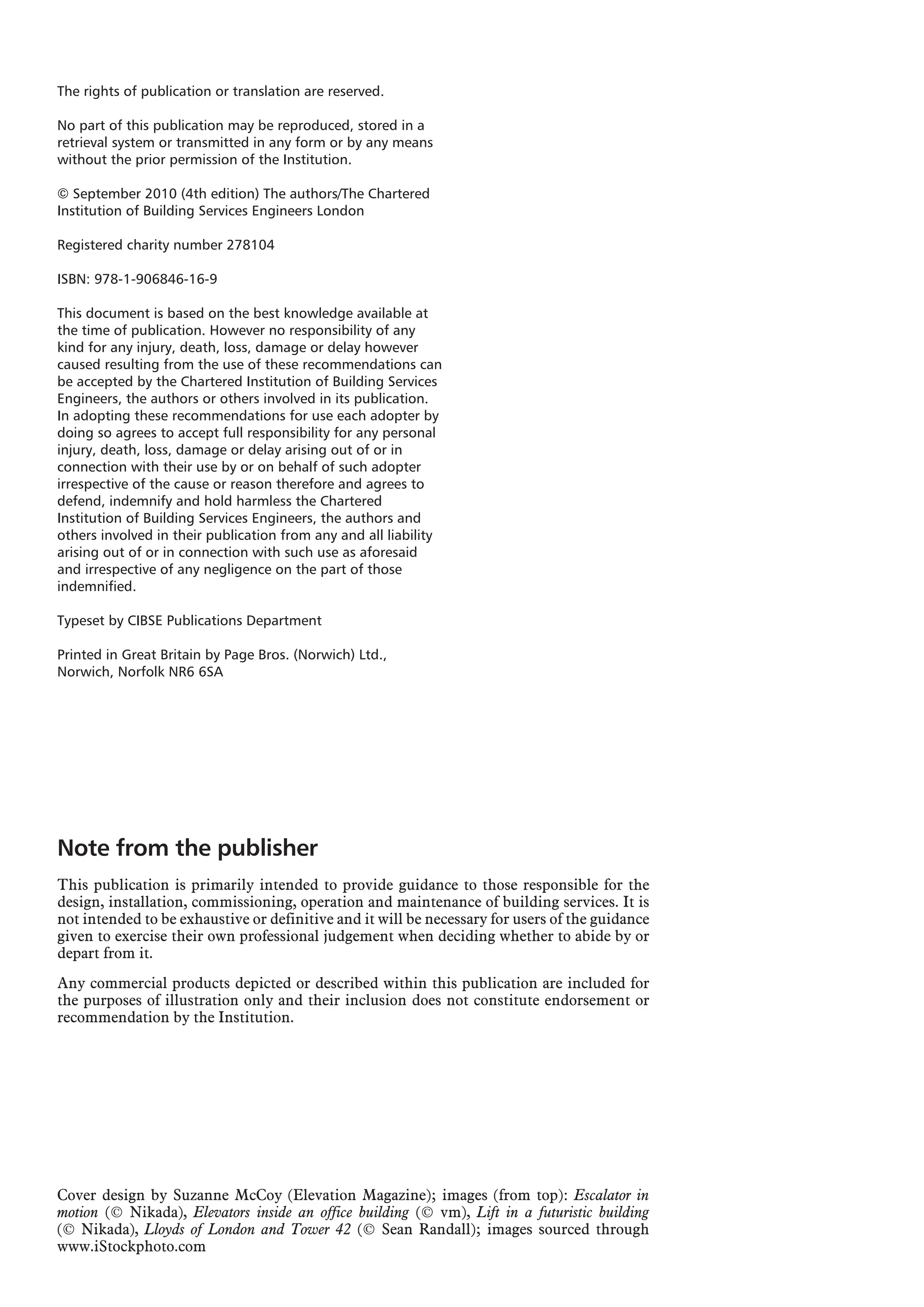 The rights of publication or translation are reserved.
No part of this publication may be reproduced, stored in a
retrieval system or transmitted in any form or by any means
without the prior permission of the Institution.
© September 2010 (4th edition) The authors/The Chartered
Institution of Building Services Engineers London
Registered charity number 278104
ISBN: 978-1-906846-16-9
This document is based on the best knowledge available at
the time of publication. However no responsibility of any
kind for any injury, death, loss, damage or delay however
caused resulting from the use of these recommendations can
be accepted by the Chartered Institution of Building Services
Engineers, the authors or others involved in its publication.
In adopting these recommendations for use each adopter by
doing so agrees to accept full responsibility for any personal
injury, death, loss, damage or delay arising out of or in
connection with their use by or on behalf of such adopter
irrespective of the cause or reason therefore and agrees to
defend, indemnify and hold harmless the Chartered
Institution of Building Services Engineers, the authors and
others involved in their publication from any and all liability
arising out of or in connection with such use as aforesaid
and irrespective of any negligence on the part of those
indemnified.
Typeset by CIBSE Publications Department
Printed in Great Britain by Page Bros. (Norwich) Ltd.,
Norwich, Norfolk NR6 6SA
Cover design by Suzanne McCoy (Elevation Magazine); images (from top): Escalator in
motion (© Nikada), Elevators inside an office building (© vm), Lift in a futuristic building
(© Nikada), Lloyds of London and Tower 42 (© Sean Randall); images sourced through
www.iStockphoto.com
Note from the publisher
This publication is primarily intended to provide guidance to those responsible for the
design, installation, commissioning, operation and maintenance of building services. It is
not intended to be exhaustive or definitive and it will be necessary for users of the guidance
given to exercise their own professional judgement when deciding whether to abide by or
depart from it.
Any commercial products depicted or described within this publication are included for
the purposes of illustration only and their inclusion does not constitute endorsement or
recommendation by the Institution.
 