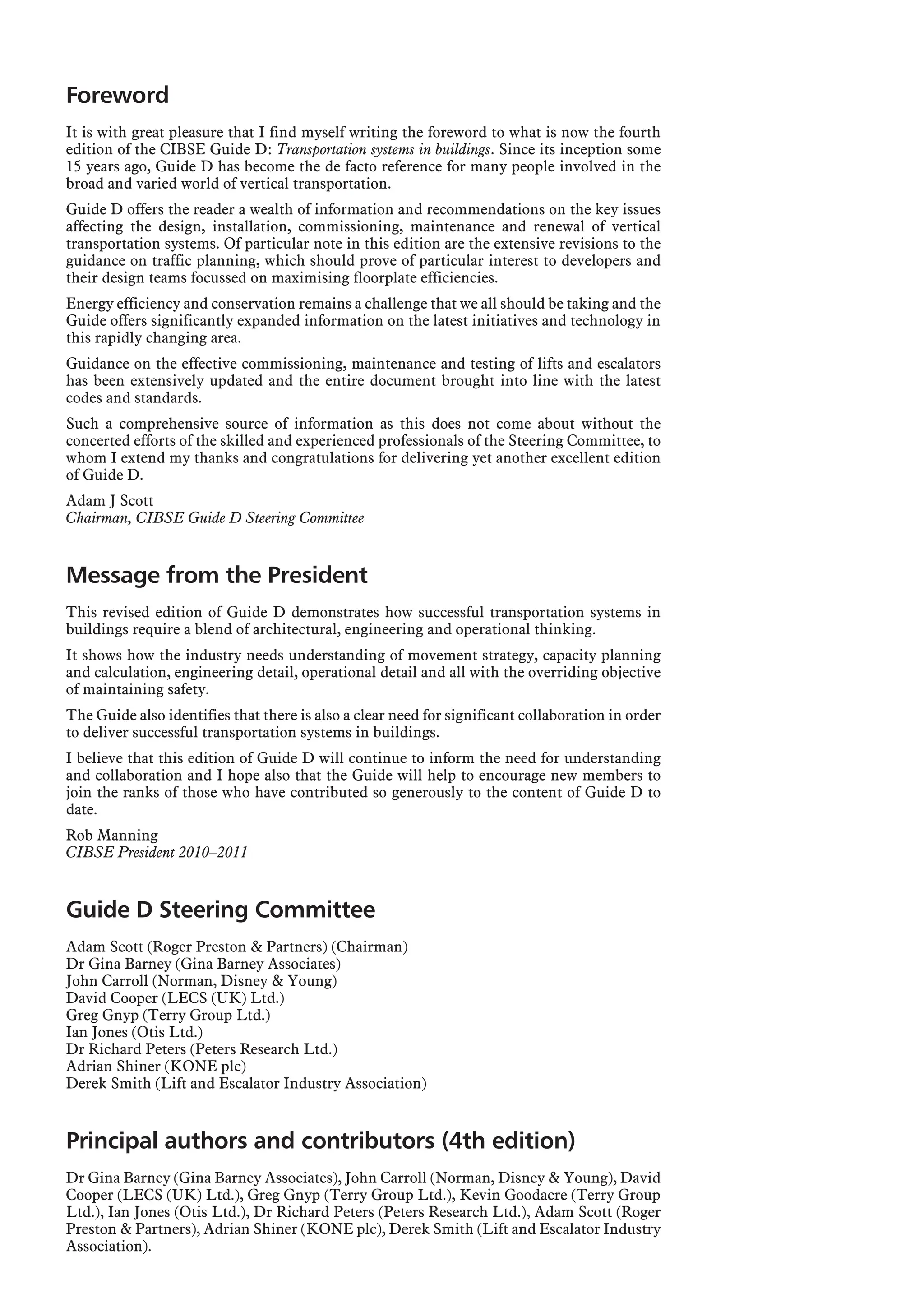 Foreword
It is with great pleasure that I find myself writing the foreword to what is now the fourth
edition of the CIBSE Guide D: Transportation systems in buildings. Since its inception some
15 years ago, Guide D has become the de facto reference for many people involved in the
broad and varied world of vertical transportation.
Guide D offers the reader a wealth of information and recommendations on the key issues
affecting the design, installation, commissioning, maintenance and renewal of vertical
transportation systems. Of particular note in this edition are the extensive revisions to the
guidance on traffic planning, which should prove of particular interest to developers and
their design teams focussed on maximising floorplate efficiencies.
Energy efficiency and conservation remains a challenge that we all should be taking and the
Guide offers significantly expanded information on the latest initiatives and technology in
this rapidly changing area.
Guidance on the effective commissioning, maintenance and testing of lifts and escalators
has been extensively updated and the entire document brought into line with the latest
codes and standards.
Such a comprehensive source of information as this does not come about without the
concerted efforts of the skilled and experienced professionals of the Steering Committee, to
whom I extend my thanks and congratulations for delivering yet another excellent edition
of Guide D.
Adam J Scott
Chairman, CIBSE Guide D Steering Committee
Message from the President
This revised edition of Guide D demonstrates how successful transportation systems in
buildings require a blend of architectural, engineering and operational thinking.
It shows how the industry needs understanding of movement strategy, capacity planning
and calculation, engineering detail, operational detail and all with the overriding objective
of maintaining safety.
The Guide also identifies that there is also a clear need for significant collaboration in order
to deliver successful transportation systems in buildings.
I believe that this edition of Guide D will continue to inform the need for understanding
and collaboration and I hope also that the Guide will help to encourage new members to
join the ranks of those who have contributed so generously to the content of Guide D to
date.
Rob Manning
CIBSE President 2010–2011
Guide D Steering Committee
Adam Scott (Roger Preston & Partners) (Chairman)
Dr Gina Barney (Gina Barney Associates)
John Carroll (Norman, Disney & Young)
David Cooper (LECS (UK) Ltd.)
Greg Gnyp (Terry Group Ltd.)
Ian Jones (Otis Ltd.)
Dr Richard Peters (Peters Research Ltd.)
Adrian Shiner (KONE plc)
Derek Smith (Lift and Escalator Industry Association)
Principal authors and contributors (4th edition)
Dr Gina Barney (Gina Barney Associates), John Carroll (Norman, Disney & Young), David
Cooper (LECS (UK) Ltd.), Greg Gnyp (Terry Group Ltd.), Kevin Goodacre (Terry Group
Ltd.), Ian Jones (Otis Ltd.), Dr Richard Peters (Peters Research Ltd.), Adam Scott (Roger
Preston & Partners), Adrian Shiner (KONE plc), Derek Smith (Lift and Escalator Industry
Association).
 