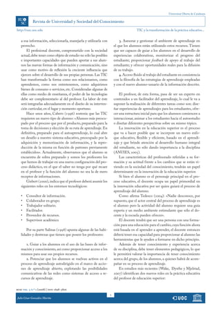 Universitat Oberta de Catalunya




http://rusc.uoc.edu                                                                     TIC y la transformación de la práctica educativa...


   a esa información, seleccionarla, manejarla y utilizarla con             3. Asesorar y gestionar el ambiente de aprendizaje en
   provecho.                                                            el que los alumnos están utilizando estos recursos. Tienen
       El profesional docente, comprometido con la sociedad             que ser capaces de guiar a los alumnos en el desarrollo de
   actual, debe tener como objeto de estudio no sólo las posibles       experiencias colaborativas, monitorizar el progreso del
   e importantes capacidades que pueden aportar a sus alum-             estudiante; proporcionar feedback de apoyo al trabajo del
   nos las nuevas formas de información y comunicación, sino            estudiante; y ofrecer oportunidades reales para la difusión
   usar como motivo de reflexión la creciente influencia que            de su trabajo.
   ejercen sobre el desarrollo de sus propias personas. Las TIC             4. Acceso fluido al trabajo del estudiante en consistencia
   han transformado la forma como nos relacionamos, como                con la filosofía de las estrategias de aprendizaje empleadas
   aprendemos, como nos entretenemos, como adquirimos                   y con el nuevo alumno-usuario de la información descrito.
   bienes de consumo o servicios, etc. Consideradas algunas de
   ellas como medio de enseñanza, el poder de las tecnologías               El profesor, de esta forma, pasa de ser un experto en
   debe ser complementario al del profesor. La labor de éste            contenidos a un facilitador del aprendizaje, lo cual le va a
   será integrarlas adecuadamente en el diseño de su interven-          suponer la realización de diferentes tareas como son: dise-
   ción curricular, en el lugar y momento oportuno.                     ñar experiencias de aprendizajes para los estudiantes, ofre-
       Hace unos años, Cabero (1996) sostenía que las TIC               cer una estructura inicial para que los alumnos comiencen a
   requieren un nuevo tipo de alumno: «Alumno más preocu-               interaccionar, animar a los estudiantes hacia el autoestudio
   pado por el proceso que por el producto, preparado para la           o diseñar diferentes perspectivas sobre un mismo tópico.
   toma de decisiones y elección de su ruta de aprendizaje. En              La innovación en la educación superior es el proceso
   definitiva, preparado para el autoaprendizaje, lo cual abre          que va a hacer posible que se incorpore un nuevo enfo-
   un desafío a nuestro sistema educativo, preocupado por la            que educativo, flexible y eficiente, basado en el aprendi-
   adquisición y memorización de información, y la repro-               zaje y que brinde atención al desarrollo humano integral
   ducción de la misma en función de patrones previamente               del estudiante, no sólo dando importancia a la disciplina
   establecidos». Actualmente, observamos que el alumno se              (ANUIES, 2005).
   encuentra de sobra preparado y somos los profesores los                  Las características del profesorado referidas a su for-
   que hemos de trabajar en una nueva configuración del pro-            mación y su actitud frente a los cambios que se están vi-
   ceso didáctico, en el que el saber no tenga por qué recaer           viendo en la sociedad del conocimiento, tendrán un papel
   en el profesor y la función del alumno no sea la de mero             determinante en la innovación de la educación superior.
   receptor de informaciones.                                               Si bien el alumno es el personaje principal en el pro-
       Gisbert (2000), indica que el profesor deberá asumir los         ceso educativo, el docente ocupa un papel primordial en
   siguientes roles en los entornos tecnológicos:                       la innovación educativa por ser quien guiará el proceso de
                                                                        aprendizaje del alumno.
   •	   Consultor de información.                                           Como afirma Tedesco (2004): «Nadie desconoce, por
   •	   Colaborador en grupo.                                           supuesto, que el actor central del proceso de aprendizaje es
   •	   Trabajador solitario.                                           el alumno pero la actividad del alumno requiere una guía
   •	   Facilitador.                                                    experta y un medio ambiente estimulante que sólo el do-
   •	   Proveedor de recursos.                                          cente y la escuela pueden ofrecer».
   •	   Supervisor académico                                                El docente tendrá que ser una persona con una forma-
                                                                        ción para una educación para el cambio, cuya función ahora
       Por su parte Salinas (1998) apunta algunas de las habi-          está basada en el aprender a aprender, el docente entonces
   lidades y destrezas que tienen que poseer los profesores:            deberá tener esa capacidad para proporcionar al alumno las
                                                                        herramientas que le ayuden a formarse en dicho principio.
      1. Guiar a los alumnos en el uso de las bases de infor-               Además de tener conocimiento y experiencia acerca
   mación y conocimiento, así como proporcionar acceso a los            de su disciplina, debe tener elementos pedagógicos, lo que
   mismos para usar sus propios recursos.                               le permitirá valorar la importancia de tener conocimiento
      2. Potenciar que los alumnos se vuelvan activos en el             acerca del grupo, de los alumnos, a quienes habrá de acom-
   proceso de aprendizaje autodirigido en el marco de accio-            pañar en su proceso de aprendizaje.
   nes de aprendizaje abierto, explotando las posibilidades                 En estudios más recientes (Wake, Dysthe y Mjelstad,
   comunicativas de las redes como sistemas de acceso a re-             2007) identifican dos nuevos roles en la práctica educativa
   cursos de aprendizaje.                                               del profesor de educación superior:

rusc vol. 5 n.º 2 (2008) | issn 1698-580x
                                                                    5
Julio César González Mariño
 