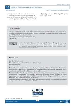 Universitat Oberta de Catalunya




http://rusc.uoc.edu                                                                                TIC y la transformación de la práctica educativa...


   unesco (2005). «Hacia las sociedades del conocimiento».                          a Digital Age». Educational Technology & Society. Vol.
      Informe Mundial de la Educación. París: UNESCO.                               1, n.º 10, pág. 40-51.
   wake, jo; dysthe, olga; mjelstad, stig (2007). «New
      and Changing Teacher Roles in Higher Education in




       Cita recomendada

       gonzález mariño, julio césar (2008). «TIC y la transformación de la práctica educativa en el contexto de las
       sociedades del conocimiento» [artículo en línea]. Revista de Universidad y Sociedad del Conocimiento (RUSC). Vol. 5,
       n.º 2. UOC. [Fecha de consulta: dd/mm/aa].
       <http://www.uoc.edu/rusc/5/2/dt/esp/gonzalez.pdf>
       ISSN 1698-580X


                               Esta obra está bajo la licencia Reconocimiento-NoComercial-SinObraDerivada 2.5 España de Creative Commons.
                               Así pues, se permite la copia, distribución y comunicación pública siempre y cuando se cite el autor de esta obra y la
                               fuente (Revista de Universidad y Sociedad del Conocimiento - RUSC) y el uso concreto no tenga finalidad comercial.
                               No se pueden hacer usos comerciales ni obras derivadas. La licencia completa se puede consultar en: <http://
                               creativecommons.org/licenses/by/2.5/es/deed.es>




        Sobre el autor

        Julio César González Mariño
        Profesor de carrera en la Universidad Autónoma de Tamaulipas
        Jmarino@uat.edu.mx

        Profesor de carrera con licenciatura y posgrado en la Universidad Autónoma de Tamaulipas. Licenciado en
        Informática por el ITM, obtuvo el grado de máster en Tecnología Educativa en el Centro de Excelencia de la UAT.
        Actualmente cursa el doctorado en Educación en la misma Universidad.
        Recientemente ha participado como ponente en diferentes encuentros internacionales con temas sobre tecnologías
        de información y comunicación TIC aplicadas a la educación. Es autor de artículos publicados en revistas
        especializadas como la Revista Complutense de Educación de la Universidad Complutense de Madrid y la revista
        Ciencia UAT de la Universidad Autónoma de Tamaulipas.
        Actualmente se encuentra certificado, por un periodo de tres años, como profesor de perfil deseable por el Programa
        de Mejoramiento al Profesorado PROMEP de la SEP.




rusc vol. 5 n.º 2 (2008) | issn 1698-580x
                                                                             8
Julio César RodríguezMariño
            González Ribón
Tomás Pedro de Miguel Moro
 