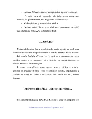 • Cerca de 90% das crianças rurais possuíam alguma verminose;
•

A maior parte da população não tinha acesso aos serviços

médicos, ou quando tinham, tais do governo viviam lotados;
• Os hospitais do governo viviam lotados;
•

Mais da metade dos recursos médicos se encontravam na capital

que albergava a penas 22% da população total.

DE 1959 À 1974
Neste período acima houve grande transformação no setor da saúde onde
foram construídos mais hospitais com maior número de leitos, postos médicos.
Foi também fundada a 2ª e escola de medicina e posteriormente outras
também vieram a ser fundadas. Houve também um grande aumento em
número de escolas de enfermagem.
E, como conseqüência desse grande avanço médico tecnológico
consegui-se erradicar doenças como poliomielite, difteria, impaludismo e
diminuir os casos de tétano e tuberculose que consistiam as principais
doenças.

ATENÇÃO PRIMÁRIA - MÉDICO DE FAMÍLIA

Conforme recomendação da OPS/OMS, criou-se um Cuba um plano com

www.fabiovelasco.com – Video Aulas, Apostilas e Livros

 