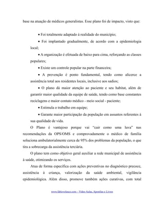 base na atuação de médicos generalistas. Esse plano foi de impacto, visto que:
• Foi totalmente adaptado à realidade do município;
• Foi implantado gradualmente, de acordo com a epidemiologia
local;
• A organização é efetuada de baixo para cima, reforçando as classes
populares;
• Existe um controle popular na parte financeira;
• A prevenção é ponto fundamental, tendo como alicerce a
assistência total aos residentes locais, inclusive aos sadios;
• O plano dá maior atenção ao paciente e seu habitat, além de
garantir maior qualidade da equipe de saúde, tendo como base constantes
reciclagens e maior contato médico - meio social - paciente;
• Estimula o trabalho em equipe;
• Garante maior participação da população em assuntos referentes à
sua qualidade de vida.
O Plano é vantajoso porque vai “cair como uma luva” nas
recomendações da OPS/OMS e comprovadamente o médico de família
soluciona ambulatorialmente cerca de 95% dos problemas da população, o que
tira a sobrecarga da assistência terciária.
O plano tem como objetivo geral auxiliar a rede municipal de assistência
à saúde, otimizando os serviços.
Atua de forma específica com ações preventivas no diagnóstico precoce,
assistência

à

criança,

valorização

da

saúde

ambiental,

vigilância

epidemiológica. Além disso, promove também ações curativas, com total
www.fabiovelasco.com – Video Aulas, Apostilas e Livros

 