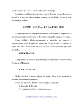 assistência médica, social a adolescente, idosos e crianças.
Esse plano modificou sensivelmente o perfil da saúde cubana. Resume-se
em coleta de dados e adaptação dos mesmos à coletividade, através de uma
metodologia empírica.
SISTEMA NACIONAL DE SAÚDE EM CUBA
Entende-se como um conjunto de unidades administrativas de produção e
serviços com a responsabilidade de dar atenção integral à saúde da população.
Essas unidades administrativamente o propósito de garantir a
manutenção do nível de saúde da população, ou que se eleve o mesmo, na
forma mais eficaz possível utilizando os recursos e meios existentes para estas
atividades.
ORGANIZAÇÃO
A organização é efetuada mediante uma divisão em três níveis: Central,
Provincial e Municipal.
• NÍVEL CENTRAL
Define políticas e aprova planos de saúde. Além disso, organiza as
unidades diretamente dependentes.
Possui um ministério dividido em dois órgãos assessores.
1. Conselho de Direção
2.Conselho Científico - Técnico Assessor.

www.fabiovelasco.com – Video Aulas, Apostilas e Livros

 