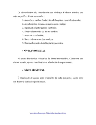 Os vice-ministros são subordinados aos ministros. Cada um atende a um
setor específico. Esses setores são:
1. Assistência médico Social: Atende hospitais e assistência social;
2. Atendimento à higiene, epidemiologia e saúde;
3. Desenvolvimento técnico-científico;
4. Supervisionamento do ensino médico;
5. Aspectos econômicos;
6. Supervisionamento dos serviços;
7. Desenvolvimento da indústria farmacêutica.
• NÍVEL PROVINCIAL
Na escala hierárquica se localiza de forma intermediária. Conta com um
diretor setorial, quatro vice-diretores e três chefes de departamento.
• NÍVEL MUNICIPAL
É organizado de acordo com o tamanho de cada município. Conta com
um diretor e técnicos especializados.

www.fabiovelasco.com – Video Aulas, Apostilas e Livros

 