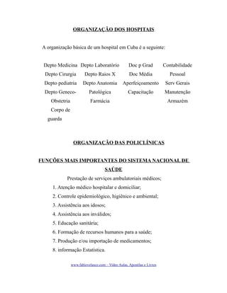 ORGANIZAÇÃO DOS HOSPITAIS
A organização básica de um hospital em Cuba é a seguinte:
Depto Medicina Depto Laboratório

Doc p Grad

Contabilidade

Depto Cirurgia

Depto Raios X

Doc Média

Pessoal

Depto pediatria

Depto Anatomia

Aperfeiçoamento

Serv Gerais

Depto Geneco-

Patológica

Capacitação

Manutenção

Obstetria

Farmácia

Armazém

Corpo de
guarda

ORGANIZAÇÃO DAS POLICLÍNICAS
FUNÇÕES MAIS IMPORTANTES DO SISTEMA NACIONAL DE
SAÚDE
Prestação de serviços ambulatoriais médicos;
1. Atenção médico hospitalar e domiciliar;
2. Controle epidemiológico, higiênico e ambiental;
3. Assistência aos idosos;
4. Assistência aos inválidos;
5. Educação sanitária;
6. Formação de recursos humanos para a saúde;
7. Produção e/ou importação de medicamentos;
8. informação Estatística.
www.fabiovelasco.com – Video Aulas, Apostilas e Livros

 
