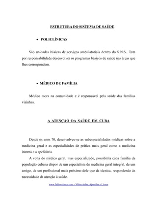 ESTRUTURA DO SISTEMA DE SAÚDE
• POLICLÍNICAS
São unidades básicas de serviços ambulatoriais dentro do S.N.S.. Tem
por responsabilidade desenvolver os programas básicos de saúde nas áreas que
lhes correspondem.

• MÉDICO DE FAMÍLIA
Médico mora na comunidade e é responsável pela saúde das famílias
vizinhas.

A ATENÇÃO DA SAÚDE EM CUBA

Desde os anos 70, desenvolveu-se as subespecialidades médicas sobre a
medicina geral e as especialidades de prática mais geral como a medicina
interna e a apelidaria.
A volta do médico geral, mas especializado, possibilita cada família da
população cubana dispor de um especialista de medicina geral integral, de um
amigo, de um profissional mais próximo dele que da técnica, respondendo às
necessidade da atenção à saúde.
www.fabiovelasco.com – Video Aulas, Apostilas e Livros

 