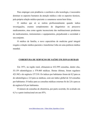Para empregar com prudência e coerência a alta tecnologia, é necessário
dominar os aspectos humanos da atenção médica e não os aspectos técnicos,
pela própria relação médico-paciente e a anamnese serem bem feitas.
O médico que só se realiza profissionalmente quando indica
investigações,

exames

complementos

de

diagnóstico

ou

prescreve

medicamentos, atua como agente inconsciente das multinacionais produtoras
de medicamentos, instrumentais e equipamentos, prejudicando a sociedade e
seu conjunto.
O médico de família, o novo especialista de medicina geral integral
resgata a relação médico-paciente e transforma Cuba em uma potência médica
mundial.

COBERTURA DE SERVIÇOS DE SAÚDE EM ZONAS RURAIS
Em 1971, na região rural, efetuaram-se 632.599 consultas, dentre elas,
53.139 odontológicas e 579.460 médicas. Destas últimas, foram regulares
421.942 e de urgência 157.518. Os índices por habitantes foram de 0,2 para as
de odontológica e 2,8 para as médicas, com um índice global de 3,0 consultas
por habitantes. O índice para as consultas médicas externas foi de 2,0 e para as
de urgência 0,8 por habitantes.
O número de consultas de obstetrícia, por parto ocorrido, foi avaliado em
6,5 e o parto institucional em uns 85%.

www.fabiovelasco.com – Video Aulas, Apostilas e Livros

 