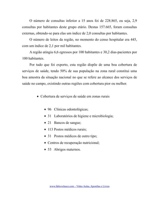 O número de consultas inferior a 15 anos foi de 228.865, ou seja, 2,9
consultas por habitantes deste grupo etário. Destas 157.665, foram consultas
externas, obtendo-se para elas um índice de 2,0 consultas por habitantes.
O número de leitos da região, no momento do censo hospitalar era 445,
com um índice de 2,1 por mil habitantes.
A região atingiu 6,6 egressos por 100 habitantes e 30,2 dias-pacientes por
100 habitantes.
Por tudo que foi exporto, esta região dispõe de uma boa cobertura de
serviços de saúde, tendo 50% de sua população na zona rural constitui uma
boa amostra da situação nacional no que se refere ao alcance dos serviços de
saúde no campo, existindo outras regiões com cobertura pior ou melhor.
• Cobertura de serviços de saúde em zonas rurais
• 96 Clínicas odontológicas;
• 31 Laboratórios de higiene e microbiologia;
• 21 Bancos de sangue;
• 113 Postos médicos rurais;
• 31 Postos médicos de outro tipo;
• Centros de recuperação nutricional;
• 53 Abrigos maternos.

www.fabiovelasco.com – Video Aulas, Apostilas e Livros

 