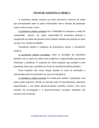 NÍVEIS DE ASSISTÊNCIA MÉDICA
A assistência médica consiste em ações preventivo curativas de saúde
que correspondem tanto às ações relacionadas com a atenção da população
como o meio em que vivem.
A assistência médica primária tem a finalidade de assegurar a saúde da
comunidade

através

de

ações organizadas de promoção, proteção e

recuperação da saúde das pessoas como também medidas de proteção ao meio
em que vive, estuda ou trabalha.
Assistência médica é composto de policlínicas, postos e consultórios
médicos.
A assistência médica secundária reúne as atividades da assistência
primária com as ações de saúde mais complexas e especializadas que possam
solucionar o problema. É composta de vários hospitais que atendem a uma
população maior que a atendida nos locais de assistência médica primária.
Esses hospitais têm como função atender os casos já analisados e
selecionados pelo nível primário ou casos de emergência.
A assistência médica terciária foi criada para atender a população com
maior poder aquisitivo devido ao elevado custo de procedimentos altamente
especializados e um ótimo desenvolvimento científico técnico. Este nível
terciário da investigação e o desenvolvimento excelente utilização dos
recursos nele existentes.

www.fabiovelasco.com – Video Aulas, Apostilas e Livros

 