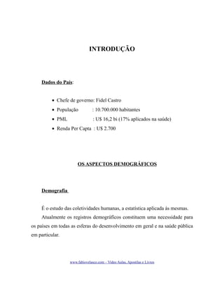 INTRODUÇÃO

Dados do País:
• Chefe de governo: Fidel Castro
• População

: 10.700.000 habitantes

• PML

: U$ 16,2 bi (17% aplicados na saúde)

• Renda Per Capta : U$ 2.700

OS ASPECTOS DEMOGRÁFICOS

Demografia
É o estudo das coletividades humanas, a estatística aplicada às mesmas.
Atualmente os registros demográficos constituem uma necessidade para
os países em todas as esferas do desenvolvimento em geral e na saúde pública
em particular.

www.fabiovelasco.com – Video Aulas, Apostilas e Livros

 