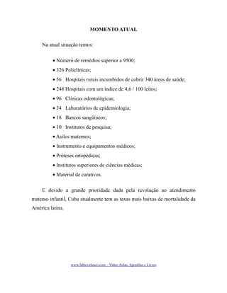 MOMENTO ATUAL
Na atual situação temos:
• Número de remédios superior a 9500;
• 326 Policlínicas;
• 56 Hospitais rurais incumbidos de cobrir 340 áreas de saúde;
• 248 Hospitais com um índice de 4,6 / 100 leitos;
• 96 Clínicas odontológicas;
• 34 Laboratórios de epidemiologia;
• 18 Bancos sangüíneos;
• 10 Institutos de pesquisa;
• Asilos maternos;
• Instrumento e equipamentos médicos;
• Próteses ortopédicas;
• Institutos superiores de ciências médicas;
• Material de curativos.
E devido a grande prioridade dada pela revolução ao atendimento
materno infantil, Cuba atualmente tem as taxas mais baixas de mortalidade da
América latina.

www.fabiovelasco.com – Video Aulas, Apostilas e Livros

 