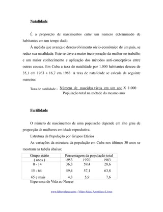 Natalidade
É a proporção de nascimentos entre um número determinado de
habitantes em um tempo dado.
À medida que avança o desenvolvimento sócio-econômico de um país, se
reduz sua natalidade. Este se deve a maior incorporação da mulher no trabalho
e um maior conhecimento e aplicação dos métodos anti-conceptivos entre
outras cousas. Em Cuba a taxa de natalidade por 1.000 habitantes desceu de
35,1 em 1963 a 16,7 em 1983. A taxa de natalidade se calcula da seguinte
maneira:
Taxa de natalidade = Número de nascidos vivos em um ano X 1.000

População total na metade do mesmo ano

Fertilidade
O número de nascimentos de uma população depende em alto grau de
proporção de mulheres em idade reprodutiva.
Estrutura da População por Grupos Etários
As variações da estrutura da população em Cuba nos últimos 30 anos se
mostram na tabela abaixo:
Grupo etário
( anos )
0 - 14

Porcentagem da população total
1953
1970
1983
36,3
59,4
28,6

15 - 64

59,4

57,1

63,8

65 e mais
4,3
Esperança de Vida ao Nascer

5,9

7,6

www.fabiovelasco.com – Video Aulas, Apostilas e Livros

 