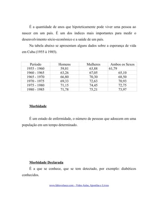É a quantidade de anos que hipoteticamente pode viver uma pessoa ao
nascer em um país. É um dos índices mais importantes para medir o
desenvolvimento sócio-econômico e a saúde de um país.
Na tabela abaixo se apresentam alguns dados sobre a esperança de vida
em Cuba (1955 à 1985).
Período
1955 - 1960
1960 - 1965
1965 - 1970
1970 - 1975
1975 - 1980
1980 - 1985

Homens
59,81
63,26
66,80
69,33
71,15
71,78

Mulheres
63,88
67,05
70,30
72,63
74,45
75,21

Ambos os Sexos
61,79
65,10
68,50
70,93
72,75
73,97

Morbidade
É um estado de enfermidade, o número de pessoas que adoecem em uma
população em um tempo determinado.

Morbidade Declarada
É a que se conhece, que se tem detectado, por exemplo: diabéticos
conhecidos.
www.fabiovelasco.com – Video Aulas, Apostilas e Livros

 