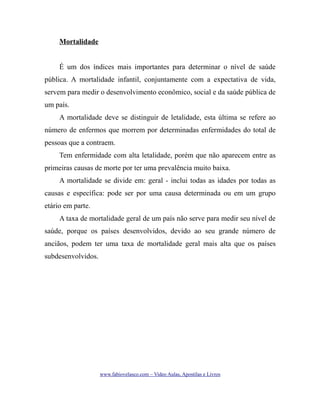 Mortalidade
É um dos índices mais importantes para determinar o nível de saúde
pública. A mortalidade infantil, conjuntamente com a expectativa de vida,
servem para medir o desenvolvimento econômico, social e da saúde pública de
um país.
A mortalidade deve se distinguir de letalidade, esta última se refere ao
número de enfermos que morrem por determinadas enfermidades do total de
pessoas que a contraem.
Tem enfermidade com alta letalidade, porém que não aparecem entre as
primeiras causas de morte por ter uma prevalência muito baixa.
A mortalidade se divide em: geral - inclui todas as idades por todas as
causas e específica: pode ser por uma causa determinada ou em um grupo
etário em parte.
A taxa de mortalidade geral de um país não serve para medir seu nível de
saúde, porque os países desenvolvidos, devido ao seu grande número de
anciãos, podem ter uma taxa de mortalidade geral mais alta que os países
subdesenvolvidos.

www.fabiovelasco.com – Video Aulas, Apostilas e Livros

 