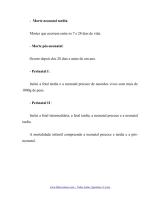 - Morte neonatal tardia:
Mortes que ocorrem entre os 7 e 28 dias de vida.
- Morte pós-neonatal:
Ocorre depois dos 28 dias e antes de um ano.
- Perinatal I :
Inclui a fetal tardia e a neonatal precoce de nascidos vivos com mais de
1000g de peso.
- Perinatal II :
Inclui a fetal intermediária, a fetal tardia, a neonatal precoce e a neonatal
tardia.
A mortalidade infantil compreende a neonatal precoce e tardia e a pósneonatal.

www.fabiovelasco.com – Video Aulas, Apostilas e Livros

 