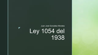z
Ley 1054 del
1938
Juan José González Morales
 