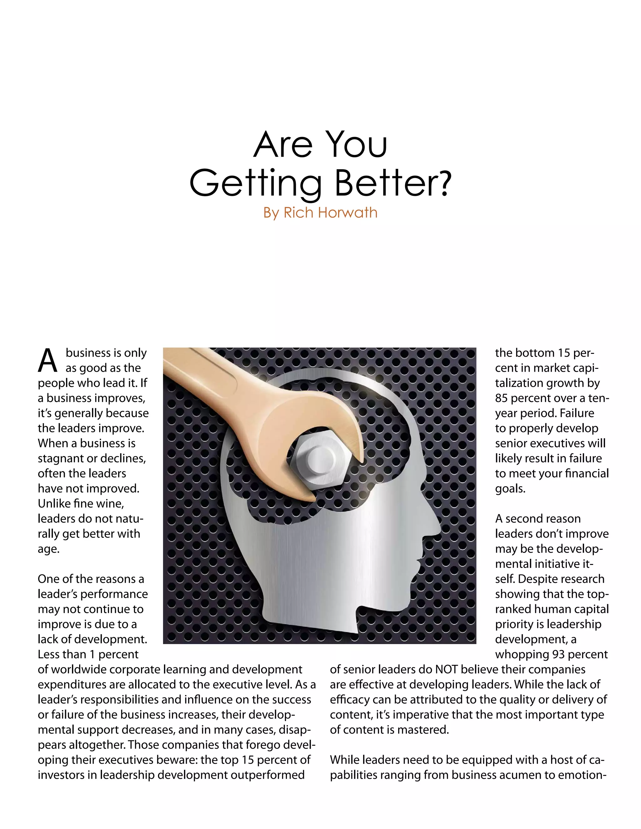 A business is only
as good as the
people who lead it. If
a business improves,
it’s generally because
the leaders improve.
When a business is
stagnant or declines,
often the leaders
have not improved.
Unlike fine wine,
leaders do not natu-
rally get better with
age.
One of the reasons a
leader’s performance
may not continue to
improve is due to a
lack of development.
Less than 1 percent
of worldwide corporate learning and development
expenditures are allocated to the executive level. As a
leader’s responsibilities and influence on the success
or failure of the business increases, their develop-
mental support decreases, and in many cases, disap-
pears altogether. Those companies that forego devel-
oping their executives beware: the top 15 percent of
investors in leadership development outperformed
the bottom 15 per-
cent in market capi-
talization growth by
85 percent over a ten-
year period. Failure
to properly develop
senior executives will
likely result in failure
to meet your financial
goals.
A second reason
leaders don’t improve
may be the develop-
mental initiative it-
self. Despite research
showing that the top-
ranked human capital
priority is leadership
development, a
whopping 93 percent
of senior leaders do NOT believe their companies
are effective at developing leaders. While the lack of
efficacy can be attributed to the quality or delivery of
content, it’s imperative that the most important type
of content is mastered.
While leaders need to be equipped with a host of ca-
pabilities ranging from business acumen to emotion-
Are You
Getting Better?
By Rich Horwath